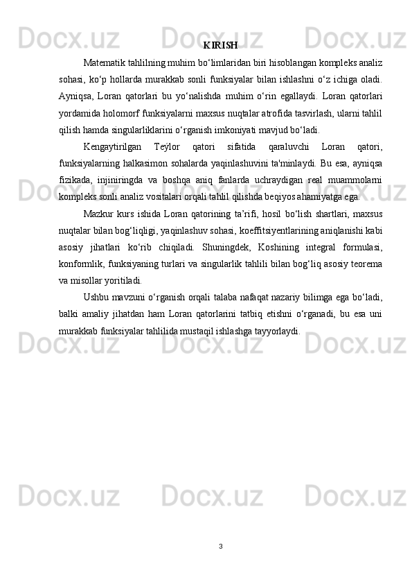 KIRISH
Matematik tahlilning muhim bo‘limlaridan biri hisoblangan kompleks analiz
sohasi,   ko‘p  hollarda  murakkab  sonli  funksiyalar  bilan  ishlashni  o‘z  ichiga  oladi.
Ayniqsa,   Loran   qatorlari   bu   yo‘nalishda   muhim   o‘rin   egallaydi.   Loran   qatorlari
yordamida holomorf funksiyalarni maxsus nuqtalar atrofida tasvirlash, ularni tahlil
qilish hamda singularliklarini o‘rganish imkoniyati mavjud bo‘ladi.
Kengaytirilgan   Teýlor   qatori   sifatida   qaraluvchi   Loran   qatori,
funksiyalarning halkasimon sohalarda yaqinlashuvini ta'minlaydi. Bu esa, ayniqsa
fizikada,   injiniringda   va   boshqa   aniq   fanlarda   uchraydigan   real   muammolarni
kompleks sonli analiz vositalari orqali tahlil qilishda beqiyos ahamiyatga ega.
Mazkur   kurs   ishida   Loran   qatorining   ta’rifi,   hosil   bo‘lish   shartlari,   maxsus
nuqtalar bilan bog‘liqligi, yaqinlashuv sohasi, koeffitsiyentlarining aniqlanishi kabi
asosiy   jihatlari   ko‘rib   chiqiladi.   Shuningdek,   Koshining   integral   formulasi,
konformlik, funksiyaning turlari va singularlik tahlili bilan bog‘liq asosiy teorema
va misollar yoritiladi.
Ushbu mavzuni o‘rganish orqali talaba nafaqat nazariy bilimga ega bo‘ladi,
balki   amaliy   jihatdan   ham   Loran   qatorlarini   tatbiq   etishni   o‘rganadi,   bu   esa   uni
murakkab funksiyalar tahlilida mustaqil ishlashga tayyorlaydi.
3 