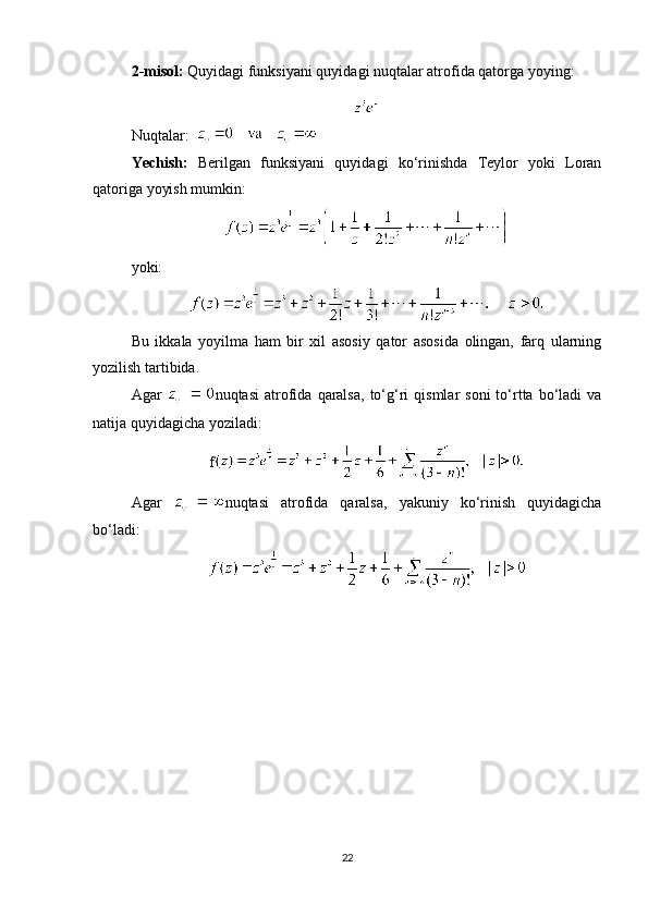 2-misol:  Quyidagi funksiyani quyidagi nuqtalar atrofida qatorga yoying:
Nuqtalar:   
Yechish:   Berilgan   funksiyani   quyidagi   ko‘rinishda   Teylor   yoki   Loran
qatoriga yoyish mumkin:
yoki:
Bu   ikkala   yoyilma   ham   bir   xil   asosiy   qator   asosida   olingan,   farq   ularning
yozilish tartibida.
Agar   nuqtasi  atrofida   qaralsa,  to‘g‘ri   qismlar   soni  to‘rtta  bo‘ladi   va
natija quyidagicha yoziladi:
f
Agar   nuqtasi   atrofida   qaralsa,   yakuniy   ko‘rinish   quyidagicha
bo‘ladi:
22 