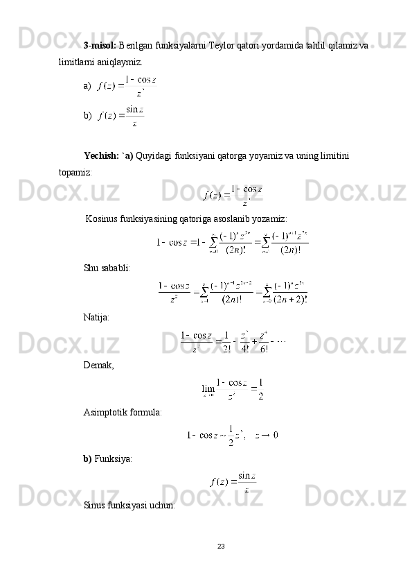 3-misol:  Berilgan funksiyalarni Teylor qatori yordamida tahlil qilamiz va 
limitlarni aniqlaymiz. 
a)    
b)  
Yechish: `a)  Quyidagi funksiyani qatorga yoyamiz va uning limitini 
topamiz:
  Kosinus funksiyasining qatoriga asoslanib yozamiz:
Shu sababli:
Natija:
Demak, 
Asimptotik formula:
b)  Funksiya:
Sinus funksiyasi uchun:
23 