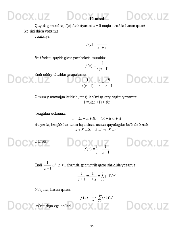 10- misol
Quyidagi misolda, f(z) funksiyasini z = 0 nuqta atrofida Loran qatori 
ko‘rinishida yozamiz:
Funksiya: 
.
Bu ifodani quyidagicha parchalash mumkin:
Endi oddiy ulushlarga ajratamiz:
Umumiy maxrajga keltirib, tenglik o‘rniga quyidagini yozamiz:
Tenglikni ochamiz:
Bu yerda, tenglik har doim bajarilishi uchun quyidagilar bo‘lishi kerak:
Demak,
Endi   shartida geometrik qator shaklida yozamiz:
Natijada, Loran qatori:
ko‘rinishga ega bo‘ladi.
30 