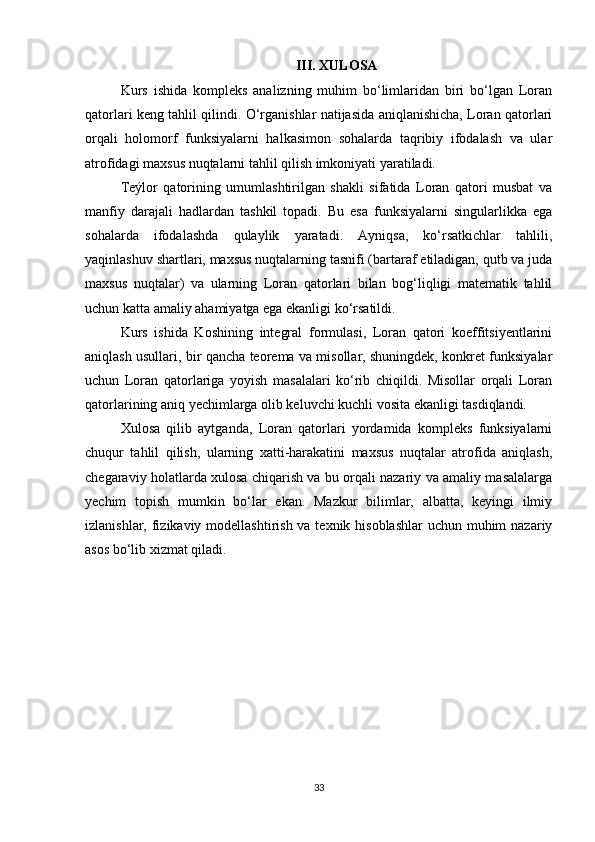 III. XULOSA
Kurs   ishida   kompleks   analizning   muhim   bo‘limlaridan   biri   bo‘lgan   Loran
qatorlari keng tahlil qilindi. O‘rganishlar natijasida aniqlanishicha, Loran qatorlari
orqali   holomorf   funksiyalarni   halkasimon   sohalarda   taqribiy   ifodalash   va   ular
atrofidagi maxsus nuqtalarni tahlil qilish imkoniyati yaratiladi.
Teýlor   qatorining   umumlashtirilgan   shakli   sifatida   Loran   qatori   musbat   va
manfiy   darajali   hadlardan   tashkil   topadi.   Bu   esa   funksiyalarni   singularlikka   ega
sohalarda   ifodalashda   qulaylik   yaratadi.   Ayniqsa,   ko‘rsatkichlar   tahlili,
yaqinlashuv shartlari, maxsus nuqtalarning tasnifi (bartaraf etiladigan, qutb va juda
maxsus   nuqtalar)   va   ularning   Loran   qatorlari   bilan   bog‘liqligi   matematik   tahlil
uchun katta amaliy ahamiyatga ega ekanligi ko‘rsatildi.
Kurs   ishida   Koshining   integral   formulasi,   Loran   qatori   koeffitsiyentlarini
aniqlash usullari, bir qancha teorema va misollar, shuningdek, konkret funksiyalar
uchun   Loran   qatorlariga   yoyish   masalalari   ko‘rib   chiqildi.   Misollar   orqali   Loran
qatorlarining aniq yechimlarga olib keluvchi kuchli vosita ekanligi tasdiqlandi.
Xulosa   qilib   aytganda,   Loran   qatorlari   yordamida   kompleks   funksiyalarni
chuqur   tahlil   qilish,   ularning   xatti-harakatini   maxsus   nuqtalar   atrofida   aniqlash,
chegaraviy holatlarda xulosa chiqarish va bu orqali nazariy va amaliy masalalarga
yechim   topish   mumkin   bo‘lar   ekan.   Mazkur   bilimlar,   albatta,   keyingi   ilmiy
izlanishlar, fizikaviy modellashtirish va texnik hisoblashlar  uchun muhim  nazariy
asos bo‘lib xizmat qiladi.
33 