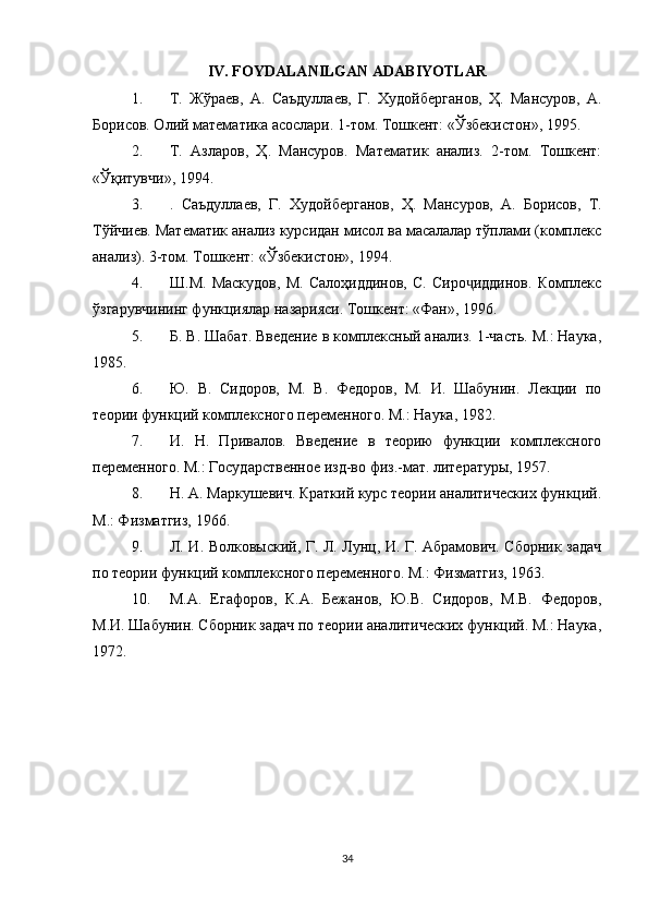 IV. FOYDALANILGAN ADABIYOTLAR
1. Т.   Жўраев,   А.   Саъдуллаев,   Г.   Худойберганов,   Ҳ.   Мансуров,   А.
Борисов. Олий математика асослари. 1-том. Тошкент: «Ўзбекистон», 1995.
2. Т.   Азларов,   Ҳ.   Мансуров.   Математик   анализ.   2-том.   Тошкент:
«Ўқитувчи», 1994.
3. .   Саъдуллаев,   Г.   Худойберганов,   Ҳ.   Мансуров,   А.   Борисов,   Т.
Тўйчиев. Математик анализ курсидан мисол ва масалалар тўплами (комплекс
анализ). 3-том. Тошкент: «Ўзбекистон», 1994.
4. Ш.М.   Маскудов,   М.   Салоҳиддинов,   С.   Сиро иддинов.   Комплексҷ
ўзгарувчининг функциялар назарияси. Тошкент: «Фан», 1996.
5. Б. В. Шабат. Введение в комплексный анализ. 1-часть. М.: Наука,
1985.
6. Ю.   В.   Сидоров,   М.   В.   Федоров,   М.   И.   Шабунин.   Лекции   по
теории функций комплексного переменного. М.: Наука, 1982.
7. И.   Н.   Привалов.   Введение   в   теорию   функции   комплексного
переменного. М.: Государственное изд-во физ.-мат. литературы, 1957.
8. Н. А. Маркушевич. Краткий курс теории аналитических функций.
М.: Физматгиз, 1966.
9. Л. И. Волковыский, Г. Л. Лунц, И. Г. Абрамович. Сборник задач
по теории функций комплексного переменного. М.: Физматгиз, 1963.
10. М.А.   Егафоров,   К.А.   Бежанов,   Ю.В.   Сидоров,   М.В.   Федоров,
М.И. Шабунин. Сборник задач по теории аналитических функций. М.: Наука,
1972.
34 