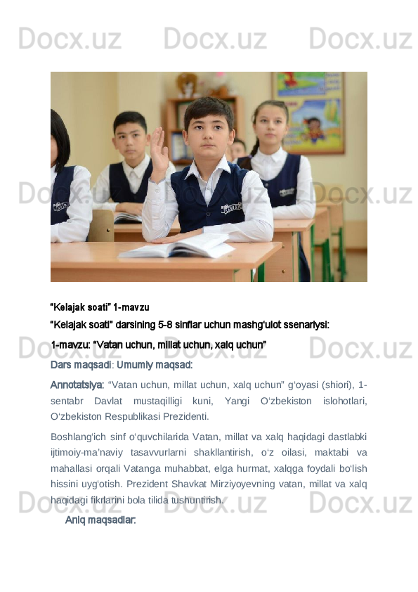 “Kelajak soati” 1-mavzu
“Kelajak soati” darsining 5-8 sinflar uchun mashg‘ulot ssenariysi:
1-mavzu: “Vatan uchun, millat uchun, xalq uchun”  
Dars maqsadi :  Umumiy maqsad:
Annotatsiya:   “Vatan uchun, millat uchun, xalq uchun” g‘oyasi (shiori), 1-
sentabr   Davlat   mustaqilligi   kuni,   Yangi   O‘zbekiston   islohotlari,
O‘zbekiston Respublikasi Prezidenti. 
Boshlang‘ich  sinf   o‘quvchilarida  Vatan,   millat   va  xalq  haqidagi  dastlabki
ijtimoiy-ma’naviy   tasavvurlarni   shakllantirish,   o‘z   oilasi,   maktabi   va
mahallasi   orqali   Vatanga   muhabbat,   elga   hurmat,   xalqga   foydali   bo‘lish
hissini uyg‘otish. Prezident Shavkat Mirziyoyevning vatan, millat va xalq
haqidagi fikrlarini bola tilida tushuntirish. 
 Aniq maqsadlar:?????? 