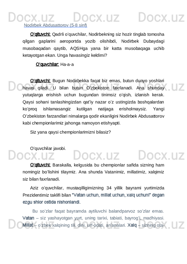   Nodirbek Abdusattorov (5-8 sinf)
Oʻqituvchi:  Qadrli oʻquvchilar, Nodirbekning siz hozir tinglab tomosha
qilgan   gaplarini   aeroportda   yozib   olishibdi,   Nodirbek   Dubaydagi
musobaqadan   qaytib,   AQSHga   yana   bir   katta   musobaqaga   uchib
ketayotgan ekan. Unga havasingiz keldimi?
Oʻquvchilar:  Ha-a-a
 
Oʻqituvchi:   Bugun  Nodirbekka  faqat  biz  emas,  butun  dunyo  yoshlari
havas   qiladi.   U   bilan   butun   Oʻzbekiston   faxrlanadi.   Ana   shunday
yutuqlarga   erishish   uchun   bugundan   tinimsiz   oʻqish,   izlanish   kerak.
Qaysi   sohani   tanlashingizdan   qatʼiy   nazar   oʻz   ustingizda   boshqalardan
koʻproq   ishlamasangiz   kutilgan   natijaga   erisholmaysiz.   Yangi
Oʻzbekiston farzandlari nimalarga qodir ekanligini Nodirbek Abdusattorov
kabi chempionlarimiz jahonga namoyon etishyapti.
Siz yana qaysi chempionlarimizni bilasiz?
 
Oʻquvchilar javobi.
 
Oʻqituvchi:   Barakalla,   kelgusida   bu   chempionlar   safida   sizning   ham
nomingiz   boʻlishini   tilaymiz.   Ana   shunda   Vatanimiz,   millatimiz,   xalqimiz
siz bilan faxrlanadi. 
Aziz   oʻquvchilar,   mustaqilligimizning   34   yillik   bayrami   yurtimizda
Prezidentimiz taklifi bilan  “Vatan uchun, millat uchun, xalq uchun!” degan
ezgu shior ostida nishonlandi.
  Bu   soʻzlar   faqat   bayramda   aytiluvchi   balandparvoz   soʻzlar   emas.
Vatan   –   siz   yashayotgan   yurt,   uning   tarixi,   tabiati,   bayrogʻi,   madhiyasi.
Millat  – oʻzbek xalqining tili, dini, urf-odati, anʼanalari.  Xalq  – sizning ota- 