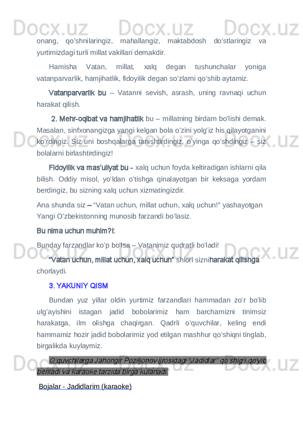 onang,   qoʻshnilaringiz,   mahallangiz,   maktabdosh   doʻstlaringiz   va
yurtimizdagi turli millat vakillari demakdir.
Hamisha   Vatan,   millat,   xalq   degan   tushunchalar   yoniga
vatanparvarlik, hamjihatlik, fidoyilik degan soʻzlarni qoʻshib aytamiz.
Vatanparvarlik   bu   –   Vatanni   sevish,   asrash,   uning   ravnaqi   uchun
harakat qilish.
  2. Mehr-oqibat va hamjihatlik  bu –   millatning birdam boʻlishi demak.
Masalan, sinfxonangizga yangi kelgan bola oʻzini yolgʻiz his qilayotganini
koʻrdingiz.   Siz   uni   boshqalarga   tanishtirdingiz,   oʻyinga   qoʻshdingiz   –   siz
bolalarni birlashtirdingiz!
Fidoyilik va masʼuliyat bu -  xalq uchun foyda keltiradigan ishlarni qila
bilish.   Oddiy   misol,   yoʻldan   oʻtishga   qinalayotgan   bir   keksaga   yordam
berdingiz, bu sizning xalq uchun xizmatingizdir.
Ana shunda siz  –  “Vatan uchun, millat uchun, xalq uchun!” yashayotgan 
Yangi Oʻzbekistonning munosib farzandi boʻlasiz.
Bu nima uchun muhim?!: 
Bunday farzandlar koʻp boʻlsa – Vatanimiz qudratli boʻladi!
“Vatan uchun, millat uchun, xalq uchun”  shiori sizni harakat qilishga  
chorlaydi.  
3. YAKUNIY QISM
Bundan   yuz   yillar   oldin   yurtimiz   farzandlari   hammadan   zoʻr   boʻlib
ulgʻayishini   istagan   jadid   bobolarimiz   ham   barchamizni   tinimsiz
harakatga,   ilm   olishga   chaqirgan.   Qadrli   oʻquvchilar,   keling   endi
hammamiz hozir jadid bobolarimiz yod etilgan mashhur qoʻshiqni tinglab,
birgalikda kuylaymiz.O‘quvchilarga Jahongir Poziljonov ijrosidagi “Jadidlar” qo‘shig‘i qoʻyib	
beriladi va karaoke tarzida birga kulanadi.
  Bojalar - Jadidlarim (karaoke) 