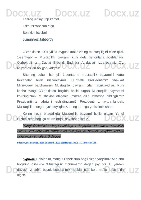 Tezroq ulg‘ay, top kamol.
Erka farzandsan elga
Senikidir istiqbol.
Jumaniyoz Jabborov
 
Oʻzbekiston 1991-yil 31-avgust kuni oʻzining mustaqilligini eʼlon qildi.
1-sentyabr   –   Mustaqillik   bayrami   kuni   deb   nishonlana   boshlanadi.
Oʻzbek   tilimiz   –   Davlat   tili   boʻldi.   Endi   biz   oʻz   davlatimizga   egamiz.   Oʻz
ixtiyori oʻzida boʻlgan xalqmiz.
Shuning   uchun   har   yili   1-sentabrni   mustaqillik   bayramini   katta
tantanalar   bilan   nishonlaymiz.   Hurmatli   Prezidentimiz   Shavkat
Mirziyoyev   barchamizni   Mustaqillik   bayrami   bilan   tabriklaydilar.   Kuni
kecha   Yangi   Oʻzbekiston   bogʻida   boʻlib   oʻtgan   Mustaqillik   bayramini
koʻrdingizmi?   Mushaklar   otilganini   mazza   qilib   tomosha   qildingizmi?
Prezidentimiz   tabrigini   eshitdingizmi?   Prezidentimiz   aytganlaridek,
Mustaqillik – eng buyuk boyligimiz, uning qadriga yetishimiz shart.
Keling   hozir   biragalikda   Mustaqillik   bayrami   boʻlib   oʻtgan   Yangi
Oʻzbekiston bogʻiga ekran orqali sayohat qilamiz.Yangi   Oʻzbekiston   bogʻi   haqidagi   4   daqiqalik   videolavha   namoyish	
etiladi.   Videolavhada   nimalar   koʻrsatilgani   va   nimalar   yoqqani   haqida
bolalardan soʻraladi. 3 daqiqa.
https://youtu.be/sbR7d5aaDic?list=PLuL0Ge8zHbOBzP33av1E-rZ4pA0NkWCdd
 
Oʻqituvchi:   Bolajonlar, Yangi Oʻzbekiston bogʻi sizga yoqdimi? Ana shu
bogʻning   oʻrtasida   “Mustaqillik   monumenti”   degan   joy   bor.   U   yerdan
davlatimiz   tarixi,   buyuk   bobolarimiz   haqida   juda   koʻp   maʼlumotlar   o‘rin
olgan. 