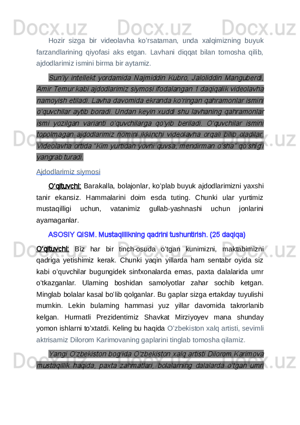 Hozir   sizga   bir   videolavha   koʻrsataman,   unda   xalqimizning   buyuk
farzandlarining   qiyofasi   aks   etgan.   Lavhani   diqqat   bilan   tomosha   qilib,
ajdodlarimiz ismini birma bir aytamiz.Sunʼiy   intellekt   yordamida   Najmiddin   Kubro,   Jaloliddin   Manguberdi,	
Amir Temur kabi ajdodlarimiz siymosi ifodalangan 1 daqiqalik videolavha
namoyish etiladi. Lavha davomida ekranda koʻringan qahramonlar ismini
oʻquvchilar   aytib  boradi.   Undan   keyin   xuddi   shu   lavhaning  qahramonlar
ismi   yozilgan   varianti   oʻquvchilarga   qoʻyib   beriladi.   Oʻquvchilar   ismini
topolmagan   ajdodlarimiz   nomini   ikkinchi   videolavha   orqali   bilib   oladilar.
Videolavha ortida “Kim yurtidan yovni quvsa, mendirman oʻsha” qoʻshigʻi
yangrab turadi.
Ajdodlarimiz siymosi  
Oʻqituvchi:   Barakalla, bolajonlar, koʻplab buyuk ajdodlarimizni yaxshi
tanir   ekansiz.   Hammalarini   doim   esda   tuting.   Chunki   ular   yurtimiz
mustaqilligi   uchun,   vatanimiz   gullab-yashnashi   uchun   jonlarini
ayamaganlar.
ASOSIY QISM. Mustaqillikning qadrini tushuntirish. (25 daqiqa)
Oʻqituvchi:   Biz   har   bir   tinch-osuda   oʻtgan   kunimizni,   maktabimizni
qadriga   yetishimiz   kerak.   Chunki   yaqin   yillarda   ham   sentabr   oyida   siz
kabi   oʻquvchilar   bugungidek   sinfxonalarda   emas,   paxta   dalalarida   umr
oʻtkazganlar.   Ularning   boshidan   samolyotlar   zahar   sochib   ketgan.
Minglab bolalar kasal boʻlib qolganlar. Bu gaplar sizga ertakday tuyulishi
mumkin.   Lekin   bularning   hammasi   yuz   yillar   davomida   takrorlanib
kelgan.   Hurmatli   Prezidentimiz   Shavkat   Mirziyoyev   mana   shunday
yomon ishlarni toʻxtatdi. Keling bu haqida  Oʻzbekiston xalq artisti, sevimli
aktrisamiz Dilorom Karimovaning gaplarini tinglab tomosha qilamiz.	
Yangi Oʻzbekiston bogʻida Oʻzbekiston xalq artisti Dilorom Karimova	
mustaqillik   haqida,   paxta   zahmatlari,   bolalarning   dalalarda   oʻtgan   umri 