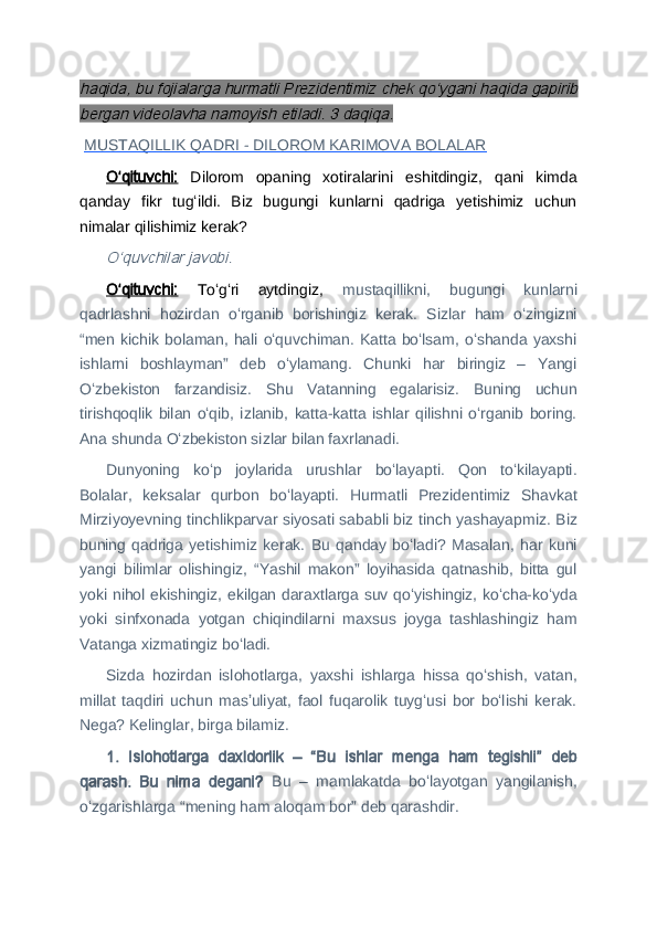 haqida, bu fojialarga hurmatli Prezidentimiz chek qoʻygani haqida gapirib
bergan videolavha namoyish etiladi. 3 daqiqa.  MUSTAQILLIK QADRI - DILOROM KARIMOVA BOLALAR
Oʻqituvchi:   Dilorom   opaning   xotiralarini   eshitdingiz,   qani   kimda
qanday   fikr   tugʻildi.   Biz   bugungi   kunlarni   qadriga   yetishimiz   uchun
nimalar qilishimiz kerak?	
Oʻquvchilar javobi.
Oʻqituvchi:   Toʻgʻri   aytdingiz,   mustaqillikni,   bugungi   kunlarni
qadrlashni   hozirdan   oʻrganib   borishingiz   kerak.   Sizlar   ham   oʻzingizni
“men kichik bolaman,  hali  oʻquvchiman. Katta boʻlsam,  oʻshanda yaxshi
ishlarni   boshlayman”   deb   oʻylamang.   Chunki   har   biringiz   –   Yangi
Oʻzbekiston   farzandisiz.   Shu   Vatanning   egalarisiz.   Buning   uchun
tirishqoqlik   bilan   oʻqib,   izlanib,   katta-katta   ishlar   qilishni   oʻrganib   boring.
Ana shunda Oʻzbekiston sizlar bilan faxrlanadi.
Dunyoning   koʻp   joylarida   urushlar   boʻlayapti.   Qon   toʻkilayapti.
Bolalar,   keksalar   qurbon   boʻlayapti.   Hurmatli   Prezidentimiz   Shavkat
Mirziyoyevning tinchlikparvar siyosati sababli biz tinch yashayapmiz. Biz
buning   qadriga   yetishimiz   kerak.   Bu   qanday  boʻladi?  Masalan,   har   kuni
yangi   bilimlar   olishingiz,   “Yashil   makon”   loyihasida   qatnashib,   bitta   gul
yoki nihol ekishingiz, ekilgan daraxtlarga suv qoʻyishingiz, koʻcha-koʻyda
yoki   sinfxonada   yotgan   chiqindilarni   maxsus   joyga   tashlashingiz   ham
Vatanga xizmatingiz boʻladi.
Sizda   hozirdan   islohotlarga,   yaxshi   ishlarga   hissa   qoʻshish,   vatan,
millat   taqdiri   uchun   masʼuliyat,   faol   fuqarolik   tuygʻusi   bor   boʻlishi   kerak.
Nega? Kelinglar, birga bilamiz.
1
 .   Islohotlarga   daxldorlik   –   “Bu   ishlar   menga   ham   tegishli”   deb
qarash.   Bu   nima   degani?   Bu   –   mamlakatda   boʻlayotgan   yangilanish,
oʻzgarishlarga “mening ham aloqam bor” deb qarashdir. 