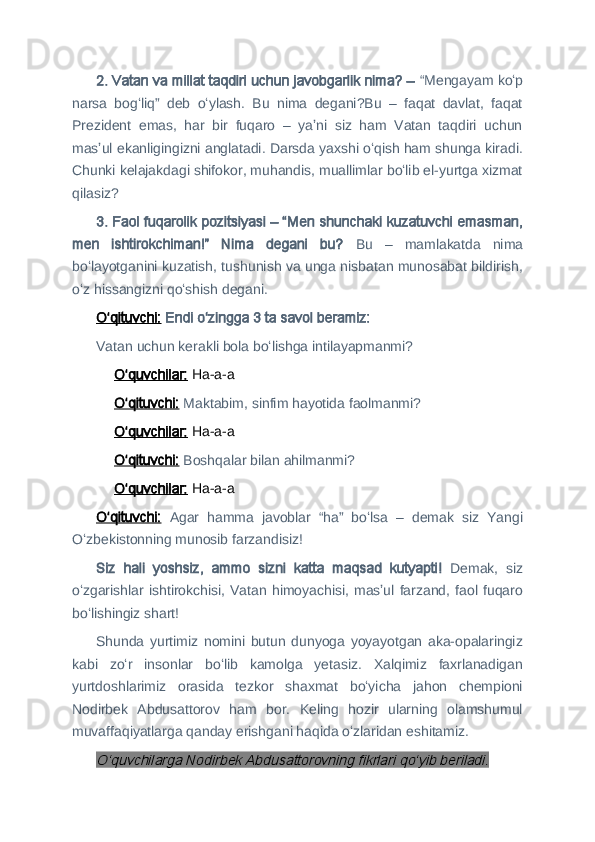 2 . Vatan va millat taqdiri uchun javobgarlik nima? –  “Mengayam koʻp
narsa   bogʻliq”   deb   oʻylash.   Bu   nima   degani?Bu   –   faqat   davlat,   faqat
Prezident   emas,   har   bir   fuqaro   –   yaʼni   siz   ham   Vatan   taqdiri   uchun
masʼul ekanligingizni anglatadi. Darsda yaxshi oʻqish ham shunga kiradi.
Chunki kelajakdagi shifokor, muhandis, muallimlar boʻlib el-yurtga xizmat
qilasiz?
3
 . Faol fuqarolik pozitsiyasi – “Men shunchaki kuzatuvchi emasman,
men   ishtirokchiman!”   Nima   degani   bu?   Bu   –   mamlakatda   nima
boʻlayotganini kuzatish, tushunish va unga nisbatan munosabat bildirish,
oʻz hissangizni qoʻshish degani.
Oʻqituvchi:   Endi oʻzingga 3 ta savol beramiz:
Vatan uchun kerakli bola boʻlishga intilayapmanmi?
Oʻquvchilar:  Ha-a-a
Oʻqituvchi:   Maktabim, sinfim hayotida faolmanmi?
Oʻquvchilar:  Ha-a-a
Oʻqituvchi:   Boshqalar bilan ahilmanmi?
Oʻquvchilar:  Ha-a-a
Oʻqituvchi:   Agar   hamma   javoblar   “ha”   boʻlsa   –   demak   siz   Yangi
Oʻzbekistonning munosib farzandisiz!
Siz   hali   yoshsiz,   ammo   sizni   katta   maqsad   kutyapti!   Demak,   siz
oʻzgarishlar   ishtirokchisi,  Vatan  himoyachisi,  masʼul  farzand,  faol  fuqaro
boʻlishingiz shart!
Shunda   yurtimiz   nomini   butun   dunyoga   yoyayotgan   aka-opalaringiz
kabi   zoʻr   insonlar   boʻlib   kamolga   yetasiz.   Xalqimiz   faxrlanadigan
yurtdoshlarimiz   orasida   tezkor   shaxmat   boʻyicha   jahon   chempioni
Nodirbek   Abdusattorov   ham   bor.   Keling   hozir   ularning   olamshumul
muvaffaqiyatlarga qanday erishgani haqida oʻzlaridan eshitamiz.
O‘quvchilarga Nodirbek Abdusattorovning fikrlari qoʻyib beriladi. 