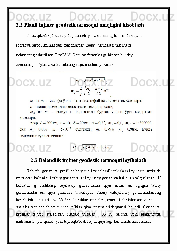 2.2 Planli injiner geodezik tarmoqni aniqligini hisoblash
Faraz qilaylik, 1 klass poligonometriya zvenosining to’g’ri chiziqdan 
iborat va bir xil uzunlikdagi tomonlardan iborat, hamda azimut sharti 
uchun tenglashtirilgan. Prof V.V. Danilov formulasiga binoan bunday 
zvenoning bo’ylama va ko’ndalang siljishi uchun yozamiz.
2.3 Balandlik injiner geodezik tarmoqni loyihalash
Relьefni gorizontal profillar bo’yicha loyihalashEr tekislash loyihasini tuzishda
murakkab ko’rinishli tabiiy gorizontallar loyihaviy gorizontallari bilan to’g’rilanadi. U
holdaten   g   oralikdagi   loyihaviy   gorizontallar   qiya   sirtni,   sal   egilgan   tabiiy
gorizontallar   esa   qiya   prizmani   tasvirlaydi.   Tabiiy   valoyihaviy   gorizontallarning
kesish   ish   nuqtalari     A i ,   V i ,S i   nolь   ishlari   nuqtalari,   asoslari   shtrixlangan   va   nuqtali
shakllar   yer   qazish   va   tuproq   to’kish   qiya   prizmalarichegarasi   bo’ladi.   Gorizontal
profillar   d   yeb   ataladigan   bushakl   yuzalari     Rk   ni   paletka   yoki   planimetrda
anikdanadi , yer qazish yoki tuproqto’kish hajmi quyidagi formulada hisoblanadi: 