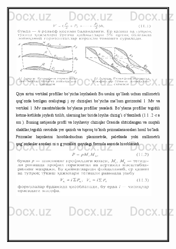 Qiya sirtni vertikal profillar bo’yicha loyihalash Bu usulni qo’llash uchun millimetrli
qog’ozda   berilgan   oraliqtsagi   j   oy   chiziqlari   bo’yicha   ma’lum   gorizontal   1   :Mv   va
vertikal  1 :Mv masshtablarda  bo’ylama profillar yasaladi.  Bo’ylama profillar tegishli
ketma-ketlikda joylash tirilib, ularning har birida loyiha chizig’i o’tkaziladi (1 1 .2 -r a
sm   ).   Buning   natijasida   profil   va   loyihaviy   chiziqlar   Orasida   shtrixlangan   va   nuqtali
shakllar,tegishli ravishda yer qazish va tuproq to’kish prizmalariasoslari hosil bo’ladi.
Prizmalar   hajmlarini   hisoblashuchun   planimetrda,   paletkada   yoki   millimetrli
qog’ozdaular asoslari ni n g yuzalari quyidagi formula asosida hisoblanadi 