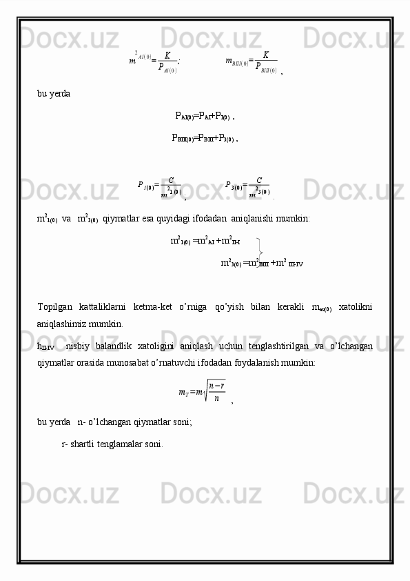 m
2AI(0)=	K
PAI(0)
;                 	mBIII	(0)=	K	
PBIII	(0) ,
bu yerda
P
AI(0) =P
AI +P
I(0)  ,
P
BIII(0) =P
BIII +P
3(0)  ,	
PI(0)=	C
m21(0)
;               	P3(0)=	C
m23(0) .
m 2
1(0)   va   m 2
3(0)   qiymatlar esa quyidagi ifodadan  aniqlanishi mumkin:
m 2
1(0)  =m 2
AI  +m 2
II-I
                                                m 2
3(0)  =m 2
BIII  +m 2
 
III-IV                                    
Topilgan   kattaliklarni   ketma-ket   o’rniga   qo’ yish   bilan   kerakli   m
av(0)   xatolikni
ani q lashimiz mumkin.
h
II-IV     nisbiy   balandlik   xato ligini   ani q lash   uchun   tenglashtirilgan   va   o’lchangan
q iymatlar orasida munosabat o’rnatuvchi ifodadan foydalanish mumkin :	
mT=m	√
n−r
n
 ,                                         
bu  ye rda    n-  o’lchangan   qiymatlar   soni ;
r- shartli tenglamalar soni. 