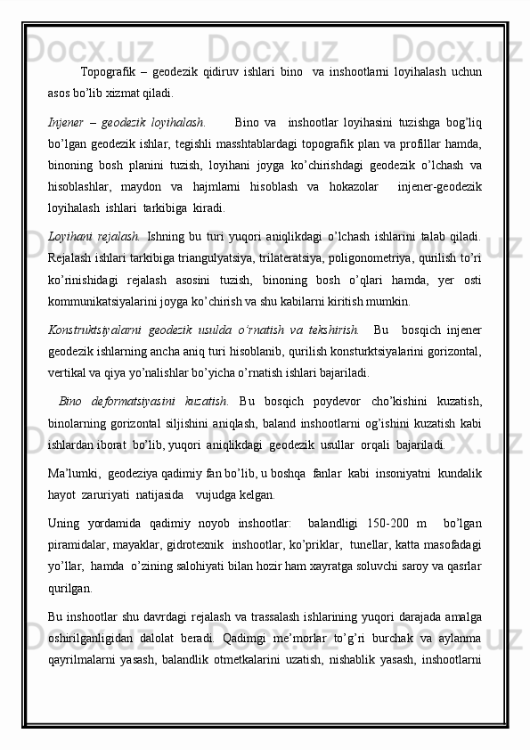 Topografik   –   geodezik   qidiruv   ishlari   bino     va   inshootlarni   loyihalash   uchun
asos bo’lib xizmat qiladi.
Injener   –   geodezik   loyihalash .           Bino   va     inshootlar   loyihasini   tuzishga   bog’liq
bo’lgan  geodezik  ishlar, tegishli  masshtablardagi   topografik plan  va  profillar   hamda,
binoning   bosh   planini   tuzish,   loyihani   joyga   ko’chirishdagi   geodezik   o’lchash   va
hisoblashlar,   maydon   va   hajmlarni   hisoblash   va   hokazolar     injener-geodezik
loyihalash  ishlari  tarkibiga  kiradi.
Loyihani   rejalash.   Ishning   bu   turi   yuqori   aniqlikdagi   o’lchash   ishlarini   talab   qiladi.
Rejalash ishlari tarkibiga triangulyatsiya, trilateratsiya, poligonometriya, qurilish to’ri
ko’rinishidagi   rejalash   asosini   tuzish,   binoning   bosh   o’qlari   hamda,   yer   osti
kommunikatsiyalarini joyga ko’chirish va shu kabilarni kiritish mumkin.
Konstruktsiyalarni   geodezik   usulda   o’rnatish   va   tekshirish.     Bu     bosqich   injener
geodezik ishlarning ancha aniq turi hisoblanib, qurilish konsturktsiyalarini gorizontal,
vertikal va qiya yo’nalishlar bo’yicha o’rnatish ishlari bajariladi.
  Bino   deformatsiyasini   kuzatish .   Bu   bosqich   poydevor   cho’kishini   kuzatish,
binolarning   gorizontal   siljishini   aniqlash,   baland   inshootlarni   og’ishini   kuzatish   kabi
ishlardan iborat  bo’lib, yuqori  aniqlikdagi  geodezik  usullar  orqali  bajariladi.
Ma’lumki,  geodeziya qadimiy fan bo’lib, u boshqa  fanlar  kabi  insoniyatni  kundalik
hayot  zaruriyati  natijasida    vujudga kelgan.
Uning   yordamida   qadimiy   noyob   inshootlar:     balandligi   150-200   m     bo’lgan
piramidalar, mayaklar, gidrotexnik   inshootlar, ko’priklar,   tunellar, katta masofadagi
yo’llar,  hamda  o’zining salohiyati bilan hozir ham xayratga soluvchi saroy va qasrlar
qurilgan.
Bu   inshootlar   shu   davrdagi   rejalash   va   trassalash   ishlarining   yuqori   darajada   amalga
oshirilganligidan   dalolat   beradi.   Qadimgi   me’morlar   to’g’ri   burchak   va   aylanma
qayrilmalarni   yasash,   balandlik   otmetkalarini   uzatish,   nishablik   yasash,   inshootlarni