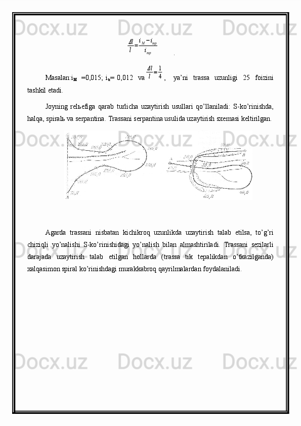 Δl
l=
iM−imp	
imp        .                                                 
Masalan:i
M =0 , 015 ;   i
tr =   0 , 012     va
Δl
l=	1
4 ,       ya’ni     trassa     uzunligi     25     foizini
tashkil etadi.
Joyning   relьefiga   qarab   turlicha   uzaytirish   usullari   qo’llaniladi:   S-ko’rinishda,
halqa, spiralь va serpantina. Trassani serpantina usulida uzaytirish sxemasi keltirilgan.
Agarda   trassani   nisbatan   kichikroq   uzunlikda   uzaytirish   talab   etilsa,   to’g’ri
chiziqli   yo’nalishi   S-ko’rinishidagi   yo’nalish   bilan   almashtiriladi.   Trassani   sezilarli
darajada   uzaytirish   talab   etilgan   hollarda   (trassa   tik   tepalikdan   o’tkazilganda)
xalqasimon spiral ko’rinishdagi murakkabroq qayrilmalardan foydalaniladi. 