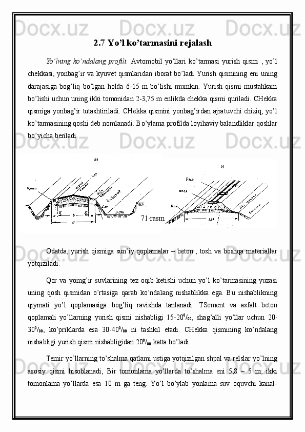2.7 Yo’l ko’tarmasini rejalash
Yo’lning   ko’ndalang   profili.   Avtomobil   yo’llari   ko’tarmasi   yurish   qismi   ,   yo’l
chekkasi, yonbag’ir va kyuvet qismlaridan iborat bo’ladi Yurish qismining eni uning
darajasiga   bog’liq   bo’lgan   holda   6-15   m   bo’lishi   mumkin.   Yurish   qismi   mustahkam
bo’lishi uchun uning ikki tomonidan 2-3,75 m enlikda chekka qismi quriladi. CHekka
qismiga yonbag’ir tutashtiriladi. CHekka qismini yonbag’irdan ajratuvchi chiziq, yo’l
ko’tarmasining qoshi deb nomlanadi. Bo’ylama profilda loyihaviy balandliklar qoshlar
bo’yicha beriladi.
71-rasm
Odatda, yurish qismiga sun’iy qoplamalar – beton , tosh va boshqa materiallar
yotqiziladi.
Qor   va   yomg’ir   suvlarining   tez   oqib   ketishi   uchun   yo’l   ko’tarmasining   yuzasi
uning   qosh   qismidan   o’rtasiga   qarab   ko’ndalang   nishablikka   ega.   Bu   nishablikning
qiymati   yo’l   qoplamasiga   bog’liq   ravishda   tanlanadi.   TSement   va   asfalt   beton
qoplamali   yo’llarning   yurish   qismi   nishabligi   15-20 0
/
00 ,   shag’alli   yo’llar   uchun   20-
30 0
/
00 ,   ko’priklarda   esa   30-40 0
/
00   ni   tashkil   etadi.   CHekka   qismining   ko’ndalang
nishabligi yurish qismi nishabligidan 20 0
/
00  katta bo’ladi.
Temir yo’llarning to’shalma qatlami ustiga yotqizilgan shpal va relslar yo’lning
asosiy   qismi   hisoblanadi,   Bir   tomonlama   yo’llarda   to’shalma   eni   5,8   –   5   m,   ikki
tomonlama   yo’llarda   esa   10   m   ga   teng.   Yo’l   bo’ylab   yonlama   suv   oquvchi   kanal- 