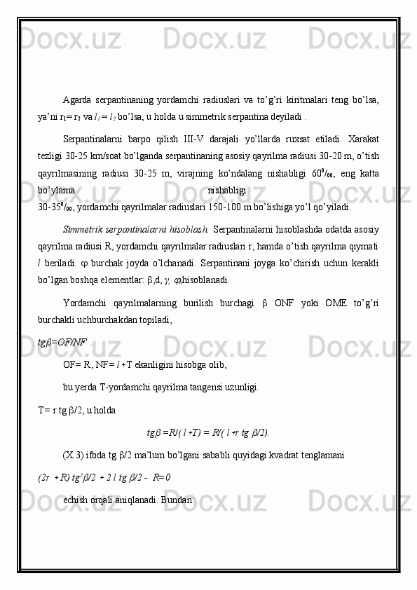 Agarda   serpantinaning   yordamchi   radiuslari   va   to’g’ri   kiritmalari   teng   bo’lsa,
ya’ni r
1 = r
2  va  l
1  =  l
2  bo’lsa, u holda u simmetrik serpantina deyiladi .
Serpantinalarni   barpo   qilish   III-V   darajali   yo’llarda   ru x sat   etiladi.   Xarakat
tezligi 30-25 km/soat bo’lganda serpantinaning asosiy qayrilma radiusi 30-20 m, o’tish
qayrilmasining   radiusi   30-25   m,   virajning   ko’ndalang   nishabligi   60 0
/
00 ,   eng   katta
bo’ylama   nishabligi  
30-35 0
/
00 , yordamchi qayrilmalar radiuslari 150-100 m bo’lishiga yo’l qo’yiladi.
Simmetrik serpantinalarni hisoblash.   Serpantinalarni hisoblashda odatda asosiy
qayrilma radiusi R, yordamchi qayrilmalar radiuslari r, hamda o’tish qayrilma qiymati
l   beriladi.      burchak   joyda   o’lchanadi.   Serpantinani   joyga   ko’chirish   uchun   kerakli
bo’lgan boshqa elementlar:   ,d,  γ, 
0 hisoblanadi.
Yordamchi   qayrilmalarning   burilish   burchagi      ONF   yoki   OME   to’g’ri
burchakli uchburchakdan topiladi,
tg	
 =OF/NF  .
OF =  R, NF = l  T ekanligini hisobga olib,
bu yerda T-yordamchi qayrilma tangensi uzunligi.
T =  r tg   /2, u holda
tg	
  =R / ( l	 T) = R/( l	 r tg 	 /2).                               
(X.3) ifoda tg   /2 ma’lum bo’lgani sababli quyidagi kvadrat tenglamani
(2r 	
  R) tg 2	
/2 	  2 l tg 	 /2 -  R=0
echish orqali aniqlanadi. Bundan: 