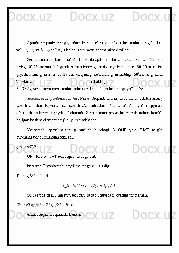 Agarda   serpantinaning   yordamchi   radiuslari   va   to’g’ri   kiritmalari   teng   bo’lsa,
ya’ni r
1 = r
2  va  l
1  =  l
2  bo’lsa, u holda u simmetrik serpantina deyiladi .
Serpantinalarni   barpo   qilish   III-V   darajali   yo’llarda   ru x sat   etiladi.   Xarakat
tezligi 30-25 km/soat bo’lganda serpantinaning asosiy qayrilma radiusi 30-20 m, o’tish
qayrilmasining   radiusi   30-25   m,   virajning   ko’ndalang   nishabligi   60 0
/
00 ,   eng   katta
bo’ylama   nishabligi  
30-35 0
/
00 , yordamchi qayrilmalar radiuslari 150-100 m bo’lishiga yo’l qo’yiladi.
Simmetrik serpantinalarni hisoblash.   Serpantinalarni hisoblashda odatda asosiy
qayrilma radiusi R, yordamchi qayrilmalar radiuslari r, hamda o’tish qayrilma qiymati
l   beriladi.      burchak   joyda   o’lchanadi.   Serpantinani   joyga   ko’chirish   uchun   kerakli
bo’lgan boshqa elementlar:   ,d,  γ, 
0 hisoblanadi.
Yordamchi   qayrilmalarning   burilish   burchagi      ONF   yoki   OME   to’g’ri
burchakli uchburchakdan topiladi,
tg	
 =OF/NF  .
OF =  R, NF = l  T ekanligini hisobga olib,
bu yerda T-yordamchi qayrilma tangensi uzunligi.
T =  r tg   /2, u holda
tg	
  =R / ( l	 T) = R/( l	 r tg 	 /2).                               
(X.3) ifoda tg   /2 ma’lum bo’lgani sababli quyidagi kvadrat tenglamani
(2r 	
  R) tg 2	
/2 	  2 l tg 	 /2 -  R=0
echish orqali aniqlanadi. Bundan:
