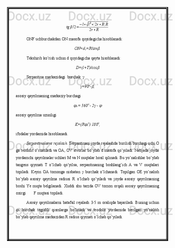 tg	β/2=	−	l+√l2+(2r+R)R	
2r+R                                       
ONF uchburchakdan ON masofa quyidagicha hisoblanadi:
ON=d
1 =R/sin
 .                                                 
Tekshirib ko’rish uchun d quyidagicha qayta hisoblanadi:
D=(l+T)/cos
                                                    
Serpantina markazidagi  burchak   γ
γ=90 0
-	
 ,                                                             
asosiy qayrilmaning markaziy burchagi	
0  = 360 0 
- 2γ - 	                                                
asosiy qayrilma uzunligi
K=(R	
0 0
):180 0
,                                                
ifodalar  yordamida hisoblanadi.
Serpantinalarni rejalash.  Serpantinani joyda rejalashda burilish burchagi uchi O
ga teodolit o’rnatiladi va OA, OV stvorlar bo’ylab d masofa qo’yiladi. Natijada joyda
yordamchi qayrilmalar uchlari M va N nuqtalar hosil qilinadi. Bu yo’nalishlar bo’ylab
tangens   qiymati   T   o’lchab   qo’yilsa,   serpantinaning   boshlang’ich   A   va   V   nuqtalari
topiladi.   Keyin   OA   tomonga   nisbatan   γ   burchak   o’lchanadi.   Topilgan   OE   yo’nalish
bo’ylab   asosiy   qayrilma   radiusi   R   o’lchab   qo’yiladi   va   joyda   asosiy   qayrilmaning
boshi   Ye   nuqta   belgilanadi.   Xuddi   shu   tarzda   OV   tomon   orqali   asosiy   qayrilmaning
oxirgi        F nuqtasi topiladi.
Asosiy   qayrilmalarni   batafsil   rejalash   3-5   m   oraliqda  bajariladi.   Buning  uchun	
0   burchak   tegishli   qismlarga   bo’linadi   va   teodolit   yordamida   berilgan   yo’nalish
bo’ylab qayrilma markazidan R radius qiymati o’lchab qo’yiladi.