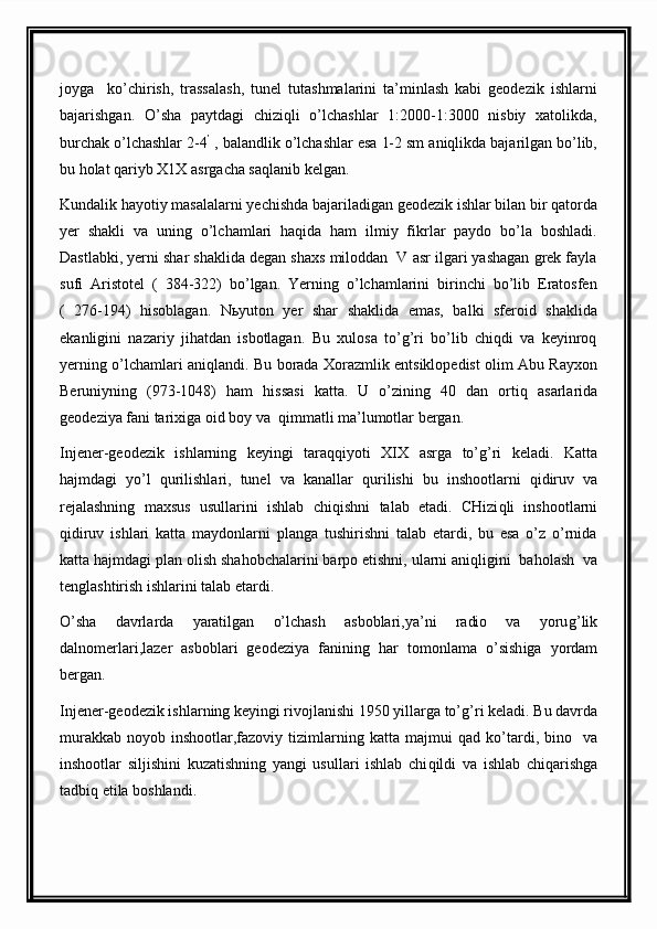 joyga     ko’chirish,   trassalash,   tunel   tutashmalarini   ta’minlash   kabi   geodezik   ishlarni
bajarishgan.   O’sha   paytdagi   chiziqli   o’lchashlar   1:2000-1:3000   nisbiy   xatolikda,
burchak o’lchashlar 2-4 ’
 , balandlik o’lchashlar esa 1-2 sm aniqlikda bajarilgan bo’lib,
bu holat qariyb X1X asrgacha saqlanib kelgan.
Kundalik hayotiy masalalarni yechishda bajariladigan geodezik ishlar bilan bir qatorda
yer   shakli   va   uning   o’lchamlari   haqida   ham   ilmiy   fikrlar   paydo   bo’la   boshladi.
Dastlabki, yerni shar shaklida degan shaxs miloddan  V asr ilgari yashagan grek fayla
sufi   Aristotel   (   384-322)   bo’lgan.   Yerning   o’lchamlarini   birinchi   bo’lib   Eratosfen
(   276-194)   hisoblagan.   Nьyuton   yer   shar   shaklida   emas,   balki   sferoid   shaklida
ekanligini   nazariy   jihatdan   isbotlagan.   Bu   xulosa   to’g’ri   bo’lib   chiqdi   va   keyinroq
yerning o’lchamlari aniqlandi.   Bu borada Xorazmlik entsiklopedist olim Abu Rayxon
Beruniyning   (973-1048)   h am   h issasi   katta.   U   o’zining   40   dan   orti q   asarlarida
geodeziya fani tarixiga oid boy va   q immatli ma’lumotlar bergan.
Injener-geodezik   ishlarning   keyingi   tara qq iyoti   XIX   asrga   to’g’ri   keladi.   Katta
h ajmdagi   yo’l   q urilishlari,   tunel   va   kanallar   q urilishi   bu   inshootlarni   q idiruv   va
rejalashning   maxsus   usullarini   ishlab   chi q ishni   talab   etadi.   CHizi q li   inshootlarni
q idiruv   ishlari   katta   maydonlarni   planga   tushirishni   talab   etardi,   bu   esa   o’z   o’rnida
katta  h ajmdagi plan olish sha h obchalarini barpo etishni, ularni ani q ligini  ba h olash  va
tenglashtirish ishlarini talab etardi.
O’sha   davrlarda   yaratilgan   o’lchash   asboblari,ya’ni   radio   va   yoru g’ lik
dalnomerlari,lazer   asboblari   geodeziya   fanining   h ar   tomonlama   o’sish i ga   yordam
bergan.
Injener-geodezik ishlarning keyingi rivojlanishi 1950 yillarga to’ g’ ri keladi. Bu davrda
murakkab   noyob  inshootlar,fazoviy  tizimlarning  katta  majmui   q ad  ko’tardi,  bino     va
inshootlar   siljishini   kuzatishning   yangi   usullari   ishlab   chi q ildi   va   ishlab   chi q arishga
tadbi q  etila boshlandi.