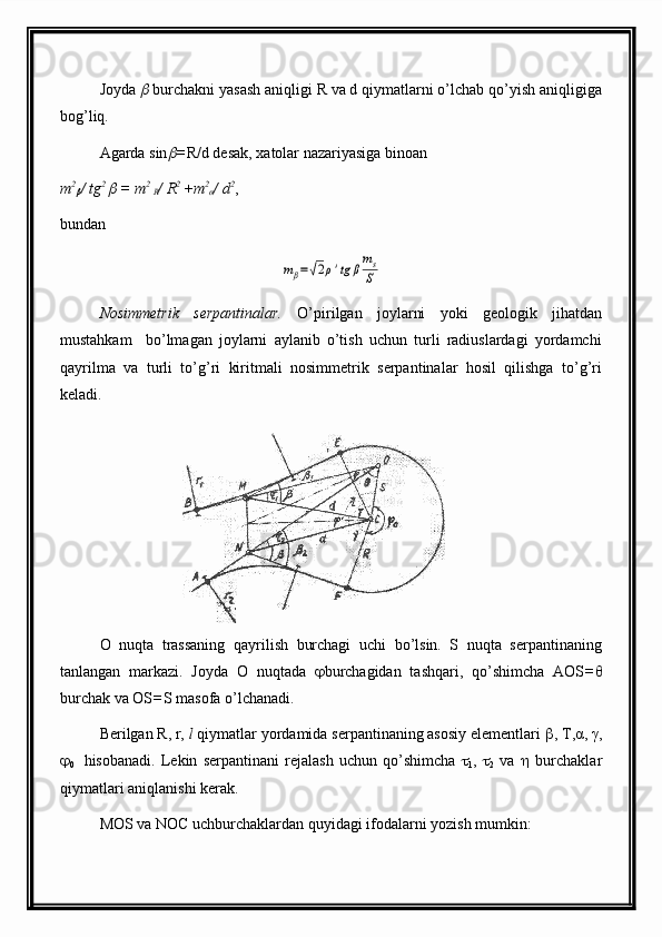 Joyda   burchakni yasash aniqligi R va d qiymatlarni o’lchab qo’yish aniqligiga
bog’liq.
Agarda sin	
 = R/d desak,  x atolar nazariyasiga binoan
m 2	

/ tg 2 	
 = m 2 
R / R 2 
+m 2
α / d 2
,
bundan	
mβ=√2ρ'tg	β
ms
S
                                              
Nosimmetrik   serpantinalar.   O’pirilgan   joylarni   yoki   geologik   jihatdan
mustahkam     bo’lmagan   joylarni   aylanib   o’tish   uchun   turli   radiuslardagi   yordamchi
qayrilma   va   turli   to’g’ri   kiritmali   nosimmetrik   serpantinalar   hosil   qilishga   to’g’ri
keladi. 
O   nuqta   trassaning   qayrilish   burchagi   uchi   bo’lsin.   S   nuqta   serpantinaning
tanlangan   markazi.   Joyda   O   nuqtada    burchagidan   tashqari ,   qo’shimcha   AOS = θ
burchak va OS = S  masofa o’lchanadi.
Berilgan R, r,  l  qiymatlar yordamida serpantinaning asosiy elementlari   , T, α , γ,

0     hisobanadi.   Lekin   serpantinani   rejalash   uchun   qo’shimcha   
1 ,   
2   va      burchaklar
qiymatlari aniqlanishi kerak.
MOS va NOC uchburchaklardan quyidagi ifodalarni yozish mumkin: 