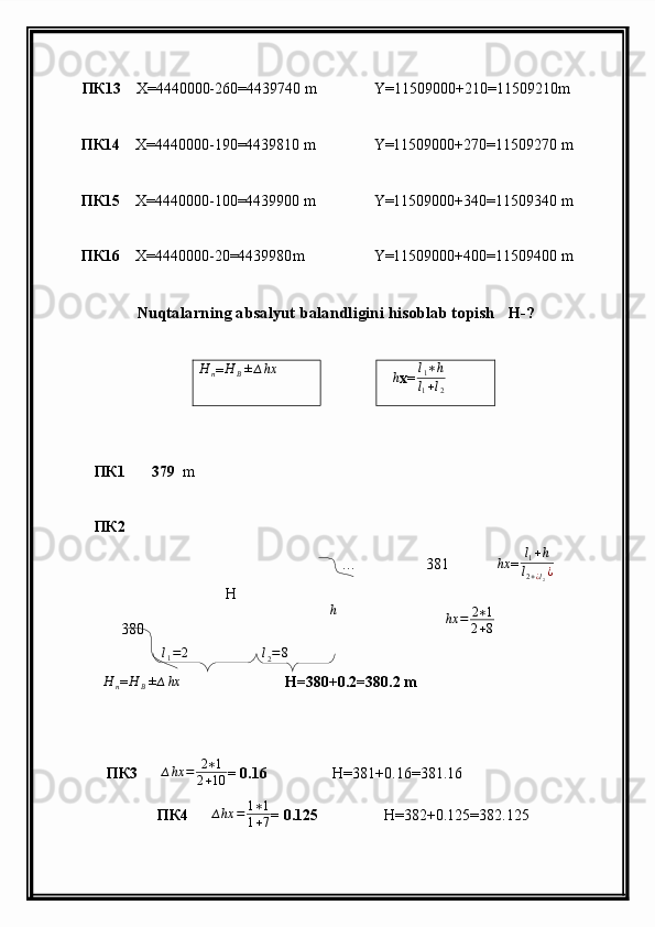 ПК13      X =4440000-260=4439740  m                 Y =11509000+210=11509210 m
         ПК14      X =4440000-190=4439810  m                 Y =11509000+270=11509270  m
         ПК15      X =4440000-100=4439900  m                 Y =11509000+340=11509340  m
         ПК16      X =4440000-20=4439980 m                    Y =11509000+400=11509400  m
                     Nuqtalarning absalyut balandligini hisoblab topish   H-?H	n
=	H	B±∆hx	∆h
x=	l1∗h	
l1+l2
              ПК1          379    m     
          ПК2                                                       
                                                                         …                  381           ∆ hx
= l
1 + h
l
2 + ¿ l
2 ¿
                 380
     
H
n = H
B ± ∆ hx
                           H=380+0.2=380.2 m
  ПК 3       ∆ hx = 2 ∗ 1
2 + 10 = 0.16                  H=381+0.16=381.16
 ПК4       ∆ hx = 1 ∗ 1
1 + 7 = 0.125                  H =382+0.125=382.125∆ h  H	
l2=8
∆ hx = 2 ∗ 1
2 + 8
l
1 = 2