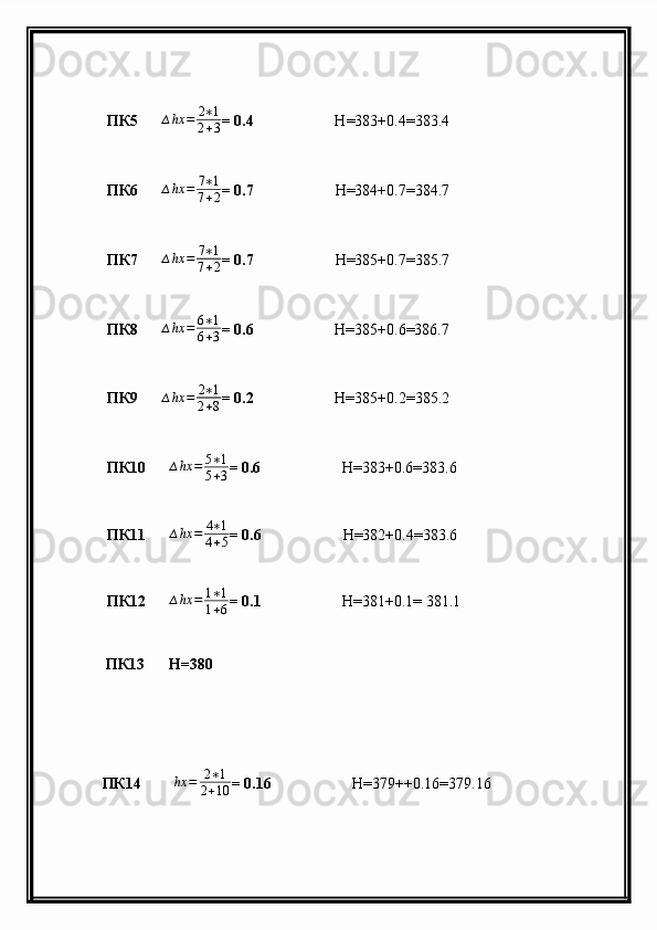  ПК5       ∆ hx = 2 ∗ 1
2 + 3 = 0.4                      H =383+0.4=383.4
 ПК6       ∆ hx = 7 ∗ 1
7 + 2 = 0.7                      H =384+0.7=384.7
 ПК7       ∆ hx = 7 ∗ 1
7 + 2 = 0.7                      H =385+0.7=385.7
 ПК8       ∆ hx = 6 ∗ 1
6 + 3 = 0.6                      H =385+0.6=386.7
 ПК9      ∆hx	=	2∗1	
2+8 = 0.2                      H =385+0.2=385.2
 ПК10      	
∆hx	=	5∗1	
5+3 = 0.6                      H =383+0.6=383.6
 ПК11      	
∆hx	=	4∗1	
4+5 = 0.6                      H =382+0.4=383.6
 ПК12      	
∆hx	=	1∗1	
1+6 = 0.1                      H =381+0.1= 381.1
             ПК13       H=380 
           ПК14       ∆ hx = 2 ∗ 1
2 + 10 = 0.16                      H =379++0.16=379.16 