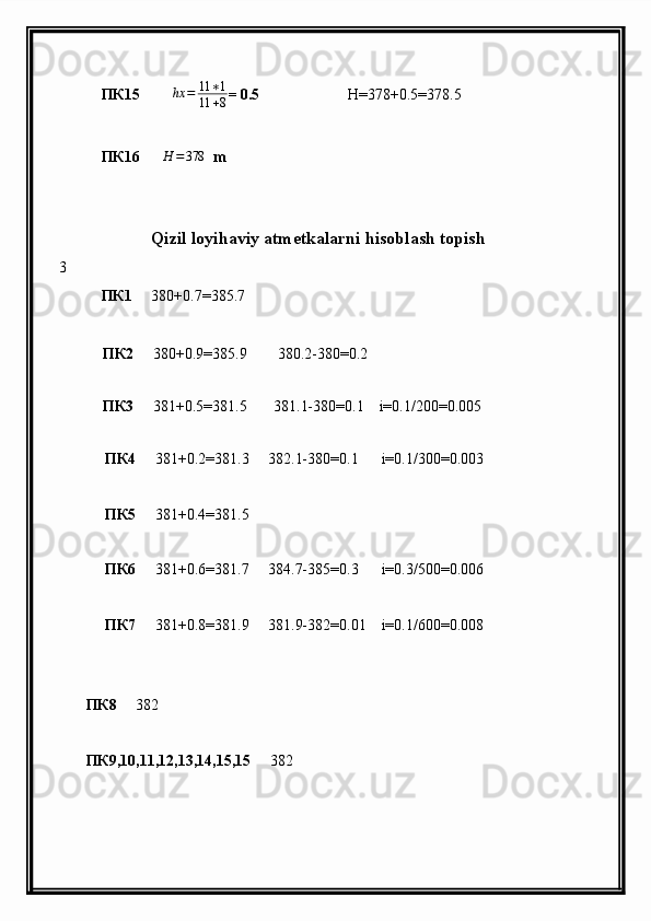             ПК15       ∆ hx = 11 ∗ 1
11 + 8 = 0.5                        H =378+0.5=378.5
           ПК 16      H	=378   m
                    
                     Qizil loyihaviy atmetkalarni hisoblash topish
3
            ПК 1      380 + 0.7=385.7        
           ПК 2      380 + 0.9=385.9        380.2-380=0.2
                 
           ПК 3      381 + 0.5=381.5       381.1-380=0.1    i=0.1/200=0.005
            
             ПК 4      381 + 0.2=381.3     382.1-380=0.1      i=0.1/300=0.003
             ПК 5      381 + 0.4=381.5     
             ПК 6      381 + 0.6=381.7     384.7-385=0.3      i=0.3/500=0.006
             ПК 7      381 + 0.8=381.9     381.9-382=0.01    i=0.1/600=0.008
      
        ПК 8      382
        ПК 9,10,11,12,13,14,15,15      382
 
        