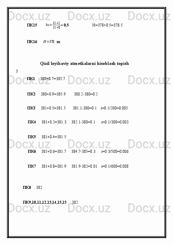 ПК15       ∆ hx = 11 ∗ 1
11 + 8 = 0.5                        H =378+0.5=378.5
           ПК 16      H	=378   m
                    
                     Qizil loyihaviy atmetkalarni hisoblash topish
3
            ПК 1      380 + 0.7=385.7        
           ПК 2      380 + 0.9=385.9        380.2-380=0.2
                 
           ПК 3      381 + 0.5=381.5       381.1-380=0.1    i=0.1/200=0.005
            
             ПК 4      381 + 0.2=381.3     382.1-380=0.1      i=0.1/300=0.003
             ПК 5      381 + 0.4=381.5     
             ПК 6      381 + 0.6=381.7     384.7-385=0.3      i=0.3/500=0.006
             ПК 7      381 + 0.8=381.9     381.9-382=0.01    i=0.1/600=0.008
      
        ПК 8      382
        ПК 9,10,11,12,13,14,15,15      382