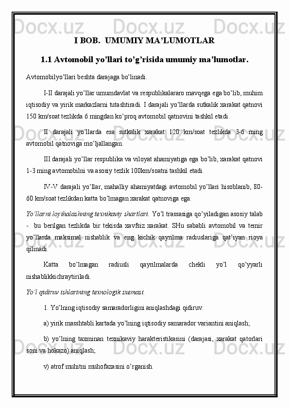 I BOB.  UMUMIY MA’LUMOTLAR
1.1 Avtomobil yo’llari to’g’risida umumiy ma’lumotlar.
Avtomobilyo’llari beshta darajaga bo’linadi.
I-II darajali yo’llar umumdavlat va respublikalararo mavqega ega bo’lib, muhim
iqtisodiy va yirik markazlarni tutashtiradi. I darajali yo’llarda sutkalik xarakat qatnovi
150 km/soat tezlikda 6 mingdan ko’proq avtomobil qatnovini tashkil etadi.
II   darajali   yo’llarda   esa   sutkalik   xarakat   120   km/soat   tezlikda   3-6   ming
avtomobil qatnoviga mo’ljallangan.
III darajali yo’llar respublika va viloyat ahamiyatiga ega bo’lib, xarakat qatnovi
1-3 ming avtomobilni va asosiy tezlik 100km/soatni tashkil etadi. 
IV-V darajali yo’llar, mahalliy ahamiyatdagi avtomobil yo’llari hisoblanib, 80-
60 km/soat tezlikdan katta bo’lmagan xarakat qatnoviga ega.
Yo’llarni loyihalashning texnikaviy shartlari.  Yo’l trassasiga qo’yiladigan asosiy talab
-     bu   berilgan   tezlikda   bir   tekisda   xavfsiz   xarakat.   SHu   sababli   avtomobil   va   temir
yo’llarda   maksimal   nishablik   va   eng   kichik   qayrilma   radiuslariga   qat’iyan   rioya
qilinadi.
Katta   bo’lmagan   radiusli   qayrilmalarda   chekli   yo’l   qo’yyarli
nishablikkichraytiriladi.
Yo’l qidiruv ishlarining texnologik sxemasi.
1. Yo’lning iqtisodiy samaradorligini aniqlashdagi qidiruv:
a) yirik masshtabli kartada yo’lning iqtisodiy samarador variantini aniqlash ;
b)   yo’lning   taxminan   texnikaviy   harakteristikasini   (darajasi,   xarakat   qatorlari
soni va hokazo) aniqlash;
v) atrof muhitni muhofazasini o’rganish.