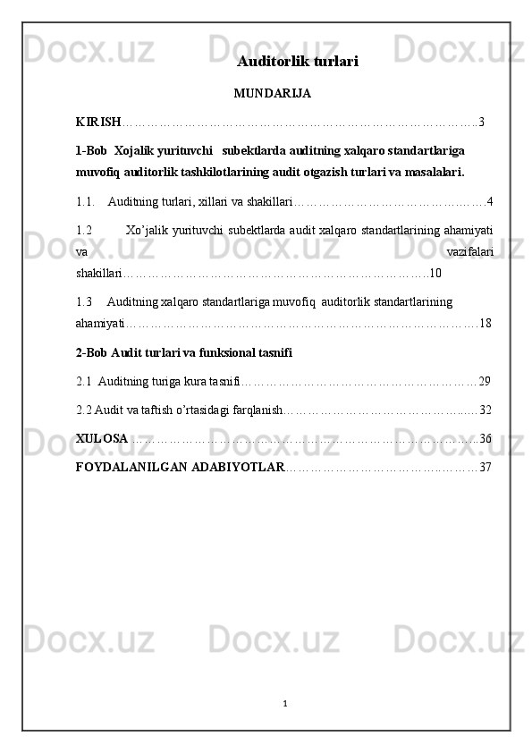 Auditorlik   turlari
MUNDARIJA
KIRISH …………………………………………………………… ……… ……..3
1- Bob    Xojalik   yurituvchi     subektlarda   auditning   xalqaro   standartlariga  
muvofiq   auditorlik   tashkilotlarining   audit   otgazish   turlari   va   masalalari .
1.1. Auditning turlari, xillari va shakillari………………………………….…….4
1.2               Xo’jalik yurituvchi  subektlarda audit xalqaro standartlarining ahamiyati
va   vazifalari
shakillari………………………………………………………………..10
1.3     Auditning xalqaro standartlariga muvofiq  auditorlik standartlarining 
ahamiyati………………………………………………………………………….18
2-Bob Audit turlari va funksional tasnifi
2.1  Auditning turiga kura tasnifi…………………………………………………29
2.2 Audit va taftish o’rtasidagi farqlanish……………………………………...…32
XULOSA  ………………………………………………………………………...36
FOYDALANILGAN ADABIYOTLAR ………………………………..………37
1 