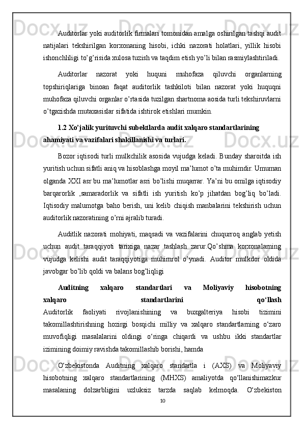 Auditorlar yoki auditorlik firmalari tomonidan amalga oshirilgan tashqi audit
natijalari   tekshirilgan   korxonaning   hisobi,   ichki   nazorati   holatlari,   yillik   hisobi
ishonchliligi to’g’risida xulosa tuzish va taqdim etish yo’li bilan rasmiylashtiriladi.
Auditorlar   nazorat   yoki   huquni   muhofaza   qiluvchi   organlarning
topshiriqlariga   binoan   faqat   auditorlik   tashkiloti   bilan   nazorat   yoki   huquqni
muhofaza qiluvchi organlar o’rtasida tuzilgan shartnoma aosida turli tekshiruvlarni
o’tgazishda mutaxasislar sifatida ishtirok etishlari mumkin.
1.2 Xo’jalik yurituvchi subektlarda audit xalqaro standartlarining 
ahamiyati va vazifalari shakillanishi va turlari.
Bozor iqtisodi  turli  mulkchilik asosida  vujudga keladi. Bunday sharoitda ish
yuritish uchun sifatli aniq va hisoblashga moyil ma’lumot o’ta muhimdir. Umuman
olganda XXI asr bu ma’lumotlar asri bo’lishi muqarrar. Ya’ni bu omilga iqtisodiy
barqarorlik   ,samaradorlik   va   sifatli   ish   yuritish   ko’p   jihatdan   bog’liq   bo’ladi.
Iqtisodiy   malumotga   baho   berish,   uni   kelib   chiqish   manbalarini   tekshirish   uchun
auditorlik nazoratining o’rni ajralib turadi.
Auditlik   nazorati   mohiyati,   maqsadi   va   vazifalarini   chuqurroq   anglab   yetish
uchun   audit   taraqqiyoti   tarixiga   nazar   tashlash   zarur.Qo’shma   korxonalarning
vujudga   kelishi   audit   taraqqiyotiga   muhimrol   o’ynadi.   Auditor   mulkdor   oldida
javobgar bo’lib qoldi va balans bog’liqligi 
Auditning   xalqaro   standartlari   va   Moliyaviy   hisobotning
xalqaro   standartlarini   qo‘llash
Auditorlik   faoliyati   rivojlanishining   va   buxgalteriya   hisobi   tizimini
takomillashtirishning   hozirgi   bosqichi   milliy   va   xalqaro   standartlarning   o‘zaro
muvofiqligi   masalalarini   oldingi   o‘ringa   chiqardi   va   ushbu   ikki   standartlar
izimining doimiy ravishda takomillashib borishi, hamda
O‘zbekistonda   Auditning   xalqaro   standartla   i   (AXS)   va   Moliyaviy
hisobotning   xalqaro   standartlarining   (MHXS)   amaliyotda   qo‘llanishimazkur
masalaning   dolzarbligini   uzluksiz   tarzda   saqlab   kelmoqda.   O‘zbekiston
10 