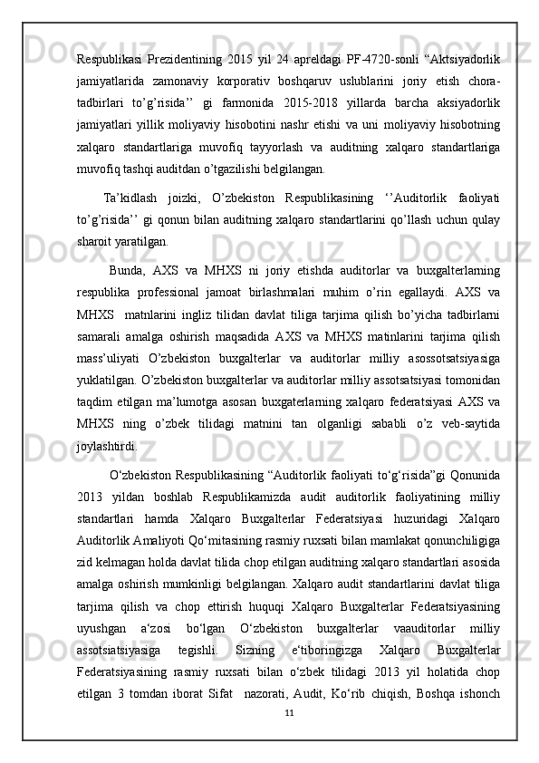 Respublikasi   Prezidentining   2015   yil   24   apreldagi   PF-4720-sonli   “Aktsiyadorlik
jamiyatlarida   zamonaviy   korporativ   boshqaruv   uslublarini   joriy   etish   chora-
tadbirlari   to’g’risida’’   gi   farmonida   2015-2018   yillarda   barcha   aksiyadorlik
jamiyatlari   yillik   moliyaviy   hisobotini   nashr   etishi   va   uni   moliyaviy   hisobotning
xalqaro   standartlariga   muvofiq   tayyorlash   va   auditning   xalqaro   standartlariga
muvofiq tashqi auditdan o’tgazilishi belgilangan.
Ta’kidlash   joizki,   O’zbekiston   Respublikasining   ‘’Auditorlik   faoliyati
to’g’risida’’   gi   qonun   bilan   auditning   xalqaro   standartlarini   qo’llash   uchun   qulay
sharoit yaratilgan.
Bunda,   AXS   va   MHXS   ni   joriy   etishda   auditorlar   va   buxgalterlarning
respublika   professional   jamoat   birlashmalari   muhim   o’rin   egallaydi.   AXS   va
MHXS     matnlarini   ingliz   tilidan   davlat   tiliga   tarjima   qilish   bo’yicha   tadbirlarni
samarali   amalga   oshirish   maqsadida   AXS   va   MHXS   matinlarini   tarjima   qilish
mass’uliyati   O’zbekiston   buxgalterlar   va   auditorlar   milliy   asossotsatsiyasiga
yuklatilgan. O’zbekiston buxgalterlar va auditorlar milliy assotsatsiyasi tomonidan
taqdim   etilgan   ma’lumotga   asosan   buxgaterlarning   xalqaro   federatsiyasi   AXS   va
MHXS   ning   o’zbek   tilidagi   matnini   tan   olganligi   sababli   o’z   veb-saytida
joylashtirdi.
O‘zbekiston   Respublikasining   “Auditorlik  faoliyati   to‘g‘risida”gi  Qonunida
2013   yildan   boshlab   Respublikamizda   audit   auditorlik   faoliyatining   milliy
standartlari   hamda   Xalqaro   Buxgalterlar   Federatsiyasi   huzuridagi   Xalqaro
Auditorlik Amaliyoti Qo‘mitasining rasmiy ruxsati bilan mamlakat qonunchiligiga
zid kelmagan holda davlat tilida chop etilgan auditning xalqaro standartlari asosida
amalga oshirish mumkinligi  belgilangan. Xalqaro audit standartlarini davlat  tiliga
tarjima   qilish   va   chop   ettirish   huquqi   Xalqaro   Buxgalterlar   Federatsiyasining
uyushgan   a‘zosi   bo‘lgan   O‘zbekiston   buxgalterlar   vaauditorlar   milliy
assotsiatsiyasiga   tegishli.   Sizning   e‘tiboringizga   Xalqaro   Buxgalterlar
Federatsiyasining   rasmiy   ruxsati   bilan   o‘zbek   tilidagi   2013   yil   holatida   chop
etilgan   3   tomdan   iborat   Sifat     nazorati,   Audit,   Ko‘rib   chiqish,   Boshqa   ishonch
11
