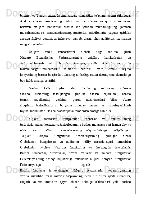 bildirish va Turdosh xizmatlarning xalqaro standartlari to‘plami taqdim etilmoqda.
Audit   amallarini   hamda   uning   sifatini   tizimli   asosda   nazorat   qilish   imkoniyatini
beruvchi   xalqaro   standartlar   asosida   ish   yuritish   mumkinligining   qonunan
mustahkamlanishi,   mamlakatimizdagi   auditorlik   tashkilotlarini   yagona   qoidalar
asosida   faoliyat   yuritishiga   imkoniyat   yaratib,   ularni   jahon   auditorlik   tuzilmasiga
integratsiyalashuv.
Xalqaro   audit   standartlarini   o‘zbek   tiliga   tarjima   qilish
Xalqaro   Buxgalterlar   Federatsiyasining   vakillari   hamkorligida   va
faol   ishtirokida   olib   borildi.   Ayniqsa,   Kelli   Anerud   va   Lola
Kavoniklarga   minnatdorlik   so‘zlarini   bildirish   lozim,   chunki   tarjima
jarayonining barcha bosqichlari ularning rahbarligi ostida doimiy muhokamalarga
boy holda amalga oshirildi. 
Mazkur   katta   loyiha   Jahon   bankining   moliyaviy   ko‘magi
asosida,   ishlarning   tasdiqlangan   grafikka   asosan   bajarilishi,   barcha
texnik   savollarning   yechimi,   guruh   mutaxassislari   bilan   o‘zaro
aloqalarni   tashkillashtirish   bo‘yicha   umumiy   nazorat   va   muvofiqlashtirish
loyiha koordinatori Nasiba Masharipova tomonidan amalga oshirildi. 
To‘plam   auditorlar,   buxgalterlar,   rahbarlar   va   mulkchilikning
turli shakllaridagi korxona va tashkilotlarning boshqa mutaxassislari hamda oliy   va
o‘rta   maxsus   ta‘lim   muassasalalarining   o‘qituvchilariga   mo‘ljallangan.
To‘plam   Xalqaro   Buxgalterlar   Federatsiyasining   uyushgan   a‘zosi
O‘zbekiston   buxgalterlar   va   auditorlar   milliy   assotsiatsiyasi   tomonidan
O‘zbekiston   Moliya   Vazirligi   hamkorligi   va   ko‘magida   tayyorlandi.
Barcha   standartlar,   direktivalar,   nizom   loyihalari   va   Xalqaro   Buxgalterlar
Federatsiyasining   boshqa   hujjatlariga   mualliflik   huquqi   Xalqaro   Buxgalterlar
Federatsiyasiga   tegishli.  
Barcha   huquqlar   himoyalangan.   Xalqaro   Buxgalterlar   Federatsiyasining
yozma   ruxsatibo‘lmasa   mazkur   to‘plamning   hech   bir   qismi   qayta   ishlanishi,
saqlash   va   ma‘lumotlarni   qayta   ishlash   tizimiga   o‘tkazilishi   yoki   boshqa
12 