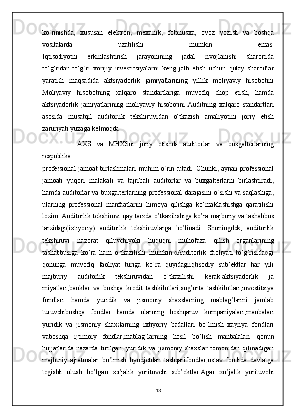 ko‘rinishda,   xususan   elektron,   mexanik,   fotonusxa,   ovoz   yozish   va   boshqa
vositalarda   uzatilishi   mumkin   emas.
Iqtisodiyotni   erkinlashtirish   jarayonining   jadal   rivojlanishi   sharoitida
to‘g‘ridan-to‘g‘ri   xorijiy   investitsiyalarni   keng   jalb   etish   uchun   qulay   sharoitlar
yaratish   maqsadida   aktsiyadorlik   jamiyatlarining   yillik   moliyaviy   hisobotini
Moliyaviy   hisobotning   xalqaro   standartlariga   muvofiq   chop   etish,   hamda
aktsiyadorlik   jamiyatlarining   moliyaviy   hisobotini   Auditning   xalqaro   standartlari
asosida   musatqil   auditorlik   tekshiruvidan   o‘tkazish   amaliyotini   joriy   etish
zaruriyati yuzaga kelmoqda.
AXS   va   MHXSni   joriy   etishda   auditorlar   va   buxgalterlarning
respublika
professional  jamoat  birlashmalari muhim o‘rin tutadi. Chunki, aynan professional
jamoati   yuqori   malakali   va   tajribali   auditorlar   va   buxgalterlarni   birlashtiradi,
hamda auditorlar va buxgalterlarning professional darajasini o‘sishi va saqlashiga,
ularning   professional   manfaatlarini   himoya   qilishga   ko‘maklashishga   qaratilishi
lozim.   Auditorlik tekshiruvi qay tarzda o’tkazilishiga ko’ra majburiy va tashabbus
tarzidagi(ixtiyoriy)   auditorlik   tekshiruvlarga   bo’linadi.   Shuningdek,   auditorlik
tekshiruvi   nazorat   qiluvchiyoki   huquqni   muhofaza   qilish   organlarining
tashabbusiga   ko’ra   ham   o’tkazilishi   mumkin.«Auditorlik   faoliyati   to’g’risida»gi
qonunga   muvofiq   faoliyat   turiga   ko’ra   quyidagiiqtisodiy   sub’ektlar   har   yili
majburiy   auditorlik   tekshiruvidan   o’tkazilishi   kerak:aktsiyadorlik   ja
miyatlari;banklar   va   boshqa   kredit   tashkilotlari;sug’urta   tashkilotlari;investitsiya
fondlari   hamda   yuridik   va   jismoniy   shaxslarning   mablag’larini   jamlab
turuvchiboshqa   fondlar   hamda   ularning   boshqaruv   kompaniyalari;manbalari
yuridik   va   jismoniy   shaxslarning   ixtiyoriy   badallari   bo’lmish   xayriya   fondlari
vaboshqa   ijtimoiy   fondlar;mablag’larning   hosil   bo’lish   manbalalari   qonun
hujjatlarida   nazarda   tutilgan,   yuridik   va   jismoniy   shaxslar   tomonidan   qilinadigan
majburiy   ajratmalar   bo’lmish   byudjetdan   tashqarifondlar;ustav   fondida   davlatga
tegishli   ulush   bo’lgan   xo’jalik   yurituvchi   sub’ektlar.Agar   xo’jalik   yurituvchi
13 
