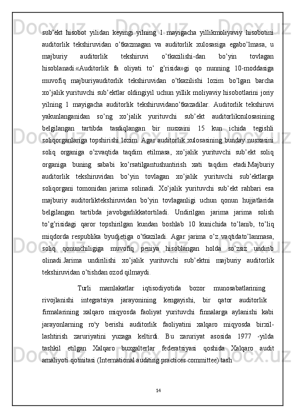 sub’ekt   hisobot   yilidan   keyingi   yilning   1   mayigacha   yillikmoliyaviy   hisobotini
auditorlik   tekshiruvidan   o’tkazmagan   va   auditorlik   xulosasiga   egabo’lmasa,   u
majburiy   auditorlik   tekshiruvi   o’tkazilishi-dan   bo’yin   tovlagan
hisoblanadi.«Auditorlik   fa   oliyati   to’   g’risida»gi   qo   nunning   10-moddasiga
muvofiq   majburiyauditorlik   tekshiruvidan   o’tkazilishi   lozim   bo’lgan   barcha
xo’jalik yurituvchi sub’ektlar oldingiyil  uchun yillik moliyaviy hisobotlarini joriy
yilning   1   mayigacha   auditorlik   tekshiruvidano’tkazadilar.   Auditorlik   tekshiruvi
yakunlanganidan   so’ng   xo’jalik   yurituvchi   sub’ekt   auditorlikxulosasining
belgilangan   tartibda   tasdiqlangan   bir   nusxaini   15   kun   ichida   tegishli
soliqorganlariga  topshirishi   lozim. Agar   auditorlik  xulosasining   bunday  nusxasini
soliq   organiga   o’zvaqtida   taqdim   etilmasa,   xo’jalik   yurituvchi   sub’ekt   soliq
organiga   buning   sababi   ko’rsatilgantushuntirish   xati   taqdim   etadi.Majburiy
auditorlik   tekshiruvidan   bo’yin   tovlagan   xo’jalik   yurituvchi   sub’ektlarga
soliqorgani   tomonidan   jarima   solinadi.   Xo’jalik   yurituvchi   sub’ekt   rahbari   esa
majburiy   auditorliktekshiruvidan   bo’yin   tovlaganligi   uchun   qonun   hujjatlarida
belgilangan   tartibda   javobgarlikkatortiladi.   Undirilgan   jarima   jarima   solish
to’g’risidagi   qaror   topshirilgan   kundan   boshlab   10   kunichida   to’lanib,   to’liq
miqdorda   respublika   byudjetiga   o’tkaziladi.   Agar   jarima   o’z   vaqtidato’lanmasa,
soliq   qonunchiligiga   muvofiq   peniya   hisoblangan   holda   so’zsiz   undirib
olinadi.Jarima   undirilishi   xo’jalik   yurituvchi   sub’ektni   majburiy   auditorlik
tekshiruvidan o’tishdan ozod qilmaydi.
T urli   mamlakatlar   iqtisodiyotida   bozor   munosabatlarining  
rivojlanishi   integratsiya   jarayonining   kengayishi,   bir   qator   auditorlik  
firmalarining   xalqaro   miqyosda   faoliyat   yurituvchi   finnalarga   aylanishi   kabi
jarayonlarning   ro'y   berishi   auditorlik   faoliyatini   xalqaro   miqyosda   birxil-
lashtirish   zaruriyatini   yuzaga   keltirdi.   Bu   zaruriyat   asosida   1977   -yilda
tashkil   etilgan   Xalqaro   buxgalterlar   federatsiyasi   qoshida   Xalqaro   audit
amaliyoti qo'mitasi (International auditing practices committee) tash
14 