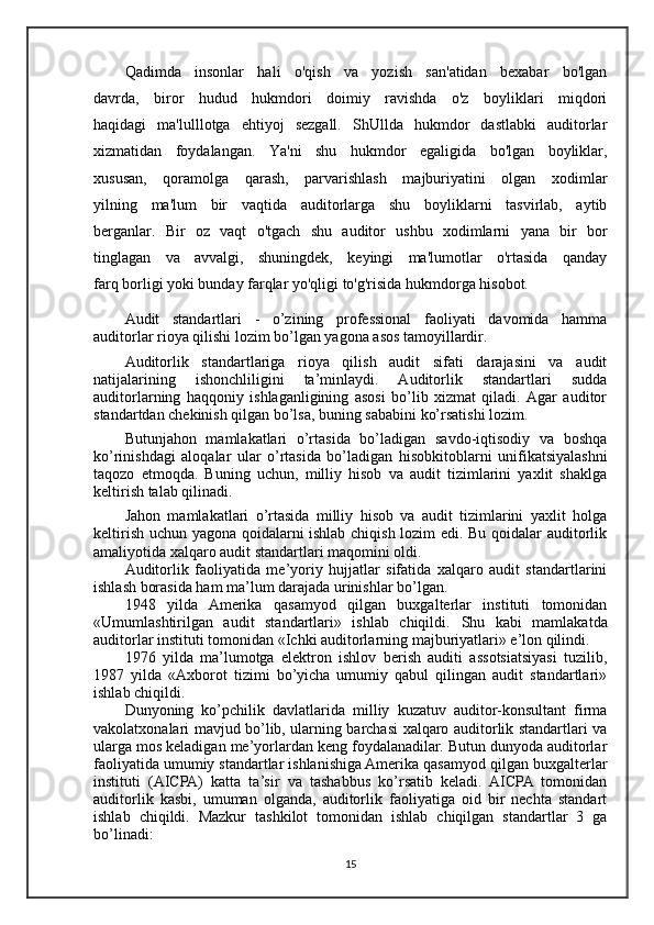Qadimda   insonlar   hali   o'qish   va   yozish   san'atidan   bexabar   bo'lgan
davrda,   biror   hudud   hukmdori   doimiy   ravishda   o'z   boyliklari   miqdori
haqidagi   ma'lulllotga   ehtiyoj   sezgall.   ShUllda   hukmdor   dastlabki   auditorlar
xizmatidan   foydalangan.   Ya'ni   shu   hukmdor   egaligida   bo'lgan   boyliklar,
xususan,   qoramolga   qarash,   parvarishlash   majburiyatini   olgan   xodimlar
yilning   ma'lum   bir   vaqtida   auditorlarga   shu   boyliklarni   tasvirlab,   aytib
berganlar.   Bir   oz   vaqt   o'tgach   shu   auditor   ushbu   xodimlarni   yana   bir   bor
tinglagan   va   avvalgi,   shuningdek,   keyingi   ma'lumotlar   o'rtasida   qanday
farq borligi yoki bunday farqlar yo'qligi to'g'risida hukmdorga hisobot.
Audit   standartlari   -   o’zining   professional   faoliyati   davomida   hamma
auditorlar rioya qilishi lozim bo’lgan yagona asos tamoyillardir.
Auditorlik   standartlariga   rioya   qilish   audit   sifati   darajasini   va   audit
natijalarining   ishonchliligini   ta’minlaydi.   Auditorlik   standartlari   sudda
auditorlarning   haqqoniy   ishlaganligining   asosi   bo’lib   xizmat   qiladi.   Agar   auditor
standartdan chekinish qilgan bo’lsa, buning sababini ko’rsatishi lozim.
Butunjahon   mamlakatlari   o’rtasida   bo’ladigan   savdo-iqtisodiy   va   boshqa
ko’rinishdagi   aloqalar   ular   o’rtasida   bo’ladigan   hisob kitoblarni   unifikatsiyalashni
taqozo   etmoqda.   Buning   uchun,   milliy   hisob   va   audit   tizimlarini   yaxlit   shaklga
keltirish talab qilinadi. 
Jahon   mamlakatlari   o’rtasida   milliy   hisob   va   audit   tizimlarini   yaxlit   holga
keltirish uchun yagona qoidalarni ishlab chiqish lozim edi. Bu qoidalar auditorlik
amaliyotida xalqaro audit standartlari maqomini oldi.
Auditorlik   faoliyatida   me’yoriy   hujjatlar   sifatida   xalqaro   audit   standartlarini
ishlash borasida ham ma’lum darajada urinishlar bo’lgan. 
1948   yilda   Amerika   qasamyod   qilgan   buxgalterlar   instituti   tomonidan
«Umumlashtirilgan   audit   standartlari»   ishlab   chiqildi.   Shu   kabi   mamlakatda
auditorlar instituti tomonidan «Ichki auditorlarning majburiyatlari» e’lon qilindi.
1976   yilda   ma’lumotga   elektron   ishlov   berish   auditi   assotsiatsiyasi   tuzilib,
1987   yilda   «Axborot   tizimi   bo’yicha   umumiy   qabul   qilingan   audit   standartlari»
ishlab chiqildi.
Dunyoning   ko’pchilik   davlatlarida   milliy   kuzatuv   auditor-konsultant   firma
vakolatxonalari mavjud bo’lib, ularning barchasi xalqaro auditorlik standartlari va
ularga mos keladigan me’yorlardan keng foydalanadilar. Butun dunyoda auditorlar
faoliyatida umumiy standartlar ishlanishiga Amerika qasamyod  qilgan  buxgalterlar
instituti   (AICPA)   katta   ta’sir   va   tashabbus   ko’rsatib   keladi.   AICPA   tomonidan
auditorlik   kasbi,   umuman   olganda,   auditorlik   faoliyatiga   oid   bir   nechta   standart
ishlab   chiqildi.   Mazkur   tashkilot   tomonidan   ishlab   chiqilgan   standartlar   3   ga
bo’linadi:
15 