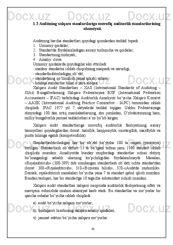 1.3 Auditning xalqaro standartlariga muvofiq auditorlik standartlarining
ahamiyati.
Auditning barcha standartlari quyidagi qismlardan tashkil topadi:
1. Umumiy qoidalar;
2. Standartda foydalaniladigan asosiy tushuncha va qoidalar;
3. Standartning mohiyati;
4. Amaliy  ilova.
Umumiy qoidalarda quyidagilar aks ettiriladi:
- mazkur standartni ishlab chiqishning maqsadi va zarurligi;
- standartlashtiriladigan ob’ekt;
- standartning qo’l l anilish (amal qilish) sohasi;
- boshqa standartlar bilan o’zaro aloqasi.
Xalqaro   Audit   Standartlari   –   XAS   (International   Standards   of   Auduting   –
ISAs)   Buxgalterlarning   Xalqaro   Federatsiyasi   BXF   (International   Federation
Accountants – IFAC)  tarkibidagi Auditorlik Amaliyoti bo’yicha Xalqaro Komitet
–   AAXK   (International   Auditing   Practice   Committee   -   IAPC)   tomonidan   ishlab
chiqiladi.   IFAC   1977   yil   7   oktyabrda   tashkil   topgan.   Ushbu   Federatsiyaga
dunyodagi   100   dan   ortiq   mamlakatlarning,   shu   jumladan,   O’zbekistonning   ham,
milliy buxgalterlik jamoat tashkilotlari a’zo bo’lib kirgan. 
Xalqaro   audit   standartlariga   muvofiq   auditorlik   faoliyatining   asosiy
tamoyillari   quyidagilardan  iborat:  halollik, haqqoniylik,  mustaqillik, maxfiylik va
puxta bilimga egalik (kompetentlilik). 
Standartlashtiriladigan   har   bir   ob’ekt   bo’yicha   100   ta   raqam   (pozitsiya)
berilgan.   Standartlash   ob’ektlari   11   ta   bo’lgani   uchun   jami   1100   standart   ishlab
chiqilishi   mumkin.   Amaliyotda   bunday   miqdordagi   standartlar   uchun   ehtiyoj
bo’lmaganligi   sababli   ularning   ko’pchiligidan   foydalanilmaydi.   Masalan,
«Rejalashtirish»   (300-399)   deb   nomlangan   standartlash   ob’ekti   uchta   standartdan
iborat:   300-«Rejalashtirish»,   310-«Biznesni   bilish»,   320-«Auditda   muhimlik».
Demak, rejalashtirish masalalari bo’yicha yana 7 ta standart qabul qilish mumkin.
Bundan tashqari, har bir standartga 10 tagacha substandart ochish mumkin. 
Xalqaro audit   standartlari  xalqaro miqyosda  auditorlik faoliyatining sifati   va
mavqeini   oshirishda   muhim   ahamiyat   kasb   etadi.   Bu   standartlar   va   me’yorlar   bir
qancha sohalar bo’yicha ishlab chiqiladi:
a)    audit bo’yicha xalqaro me’yorlar;
b)    boshqaruv hisobining xalqaro amaliy qoidalari;
v)    jamoat sektori bo’yicha xalqaro me’yorlar.
18 