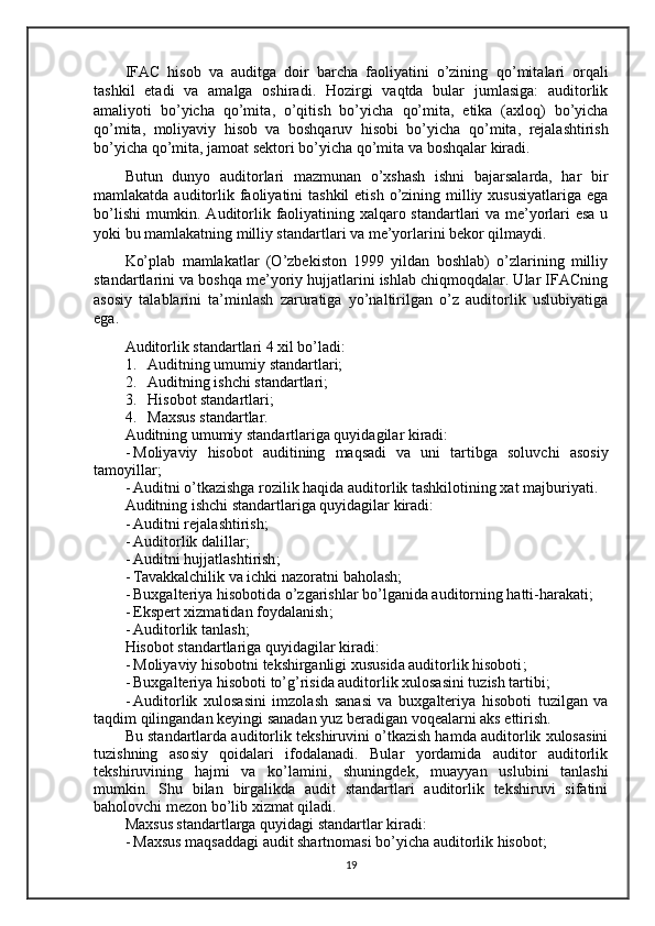 IFAC   hisob   va   auditga   doir   barcha   faoliyatini   o’zining   qo’mita lari   orqali
tashkil   etadi   va   amalga   oshiradi.   Hozirgi   vaqtda   bular   jumlasiga:   auditorlik
amaliyoti   bo’yicha   qo’mita ,   o’qitish   bo’yicha   qo’mita ,   etika   (axloq)   bo’yicha
qo’mita ,   moliyaviy   hisob   va   boshqaruv   hisobi   bo’yicha   qo’mita ,   rejalashtirish
bo’yicha  qo’mita , jamoat sektori bo’yicha  qo’mita  va boshqalar  kiradi .
Butun   dunyo   auditorlari   mazmunan   o’xshash   ishni   bajarsalarda,   har   bir
mamlakatda auditorlik faoliyatini  tashkil  etish  o’zining milliy xususiyatlariga  ega
bo’lishi  mumkin. Auditorlik faoliyatining xalqaro standartlari va me’yorlari esa u
yoki bu mamlakatning milliy standartlari va me’yorlarini bekor qilmaydi.
Ko’plab   mamlakatlar   (O’zbekiston   1999   yildan   boshlab)   o’zlarining   milliy
standartlarini va boshqa me’yoriy hujjatlarini ishlab chiqmoqdalar. Ular IFACning
asosiy   talablarini   ta’minlash   zaruratiga   yo’naltirilgan   o’z   auditorlik   uslubiyatiga
ega.
Auditorlik standartlari 4 xil bo’ladi:
1. Auditning umumiy standartlari;
2. Auditning ishchi standartlari;
3. Hisobot standartlari;
4. Maxsus standartlar.
Auditning umumiy standartlariga quyidagilar kiradi:
- Moliyaviy   hisobot   auditining   maqsadi   va   uni   tartibga   soluvchi   asosiy
tamoyillar ;
- Auditni o’tkazishga rozilik haqida auditorlik tashkilotining xat   majburiyati.
Auditning ishchi standartlariga quyidagilar kiradi:
- Auditni rejalashtirish ;
- Auditorlik  dalillar;
- Auditni hujjatlashtirish ;
- Tavakkalchilik  va ichki nazorat ni  baholash ;
- Buxgalteriya hisobotida o’zgarishlar bo’lganida auditorning hatti-harakati ;
- Ekspert xizmatidan foydalanish ;
- Auditorlik tanlash ;
Hisobot standartlariga quyidagilar kiradi:
- Moliyaviy hisobotni tekshirganligi xususida auditorlik hisoboti ;
- Buxgalteriya hisoboti to’g’risida auditorlik xulosasini tuzish tartibi ;
- Auditorlik   xulosasini   imzolash   sanasi   va   buxgalteriya   hisoboti   tuzilgan   va
taqdim qilingandan keyingi sanadan yuz beradigan voqealarni aks ettirish.
Bu standartlarda auditorlik tekshiruvini o’tkazish hamda auditorlik xulosasini
tuzishning   asosiy   qoidalari   ifodalanadi.   Bular   yordamida   auditor   auditorlik
tekshiruvining   hajmi   va   ko’lamini,   shuningdek ,   muayyan   uslubini   tanlashi
mumkin.   Shu   bilan   birgalikda   audit   standartlari   auditorlik   tekshiruvi   sifatini
baholovchi mezon bo’lib xizmat qiladi. 
Maxsus standartlarga quyidagi standartlar kiradi:
- Maxsus maqsaddagi audit shartnomasi bo’yicha auditorlik hisobot;
19 