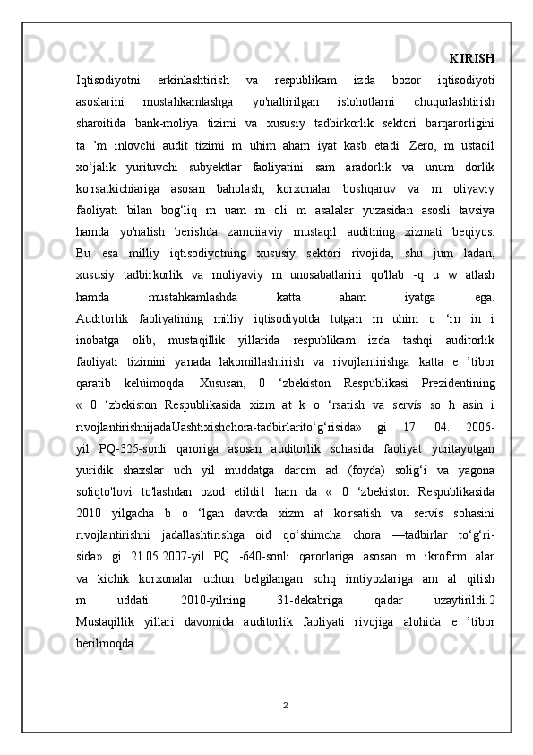                           KIRISH
Iqtisodiyotni   erkinlashtirish   va   respublikam   izda   bozor   iqtisodiyoti
asoslarini   mustahkamlashga   yo'naltirilgan   islohotlarni   chuqurlashtirish
sharoitida   bank-moliya   tizimi   va   xususiy   tadbirkorlik   sektori   barqarorligini
ta   ’m   inlovchi   audit   tizimi   m   uhim   aham   iyat   kasb   etadi.   Zero,   m   ustaqil
xo‘jalik   yurituvchi   subyektlar   faoliyatini   sam   aradorlik   va   unum   dorlik
ko'rsatkichiariga   asosan   baholash,   korxonalar   boshqaruv   va   m   oliyaviy
faoliyati   bilan   bog‘liq   m   uam   m   oli   m   asalalar   yuzasidan   asosli   tavsiya
hamda   yo'nalish   berishda   zamoiiaviy   mustaqil   auditning   xizmati   beqiyos.
Bu   esa   milliy   iqtisodiyotning   xususiy   sektori   rivojida,   shu   jum   ladan,
xususiy   tadbirkorlik   va   moliyaviy   m   unosabatlarini   qo'llab   -q   u   w   atlash
hamda   mustahkamlashda   katta   aham   iyatga   ega.
Auditorlik   faoliyatining   milliy   iqtisodiyotda   tutgan   m   uhim   o   ‘rn   in   i
inobatga   olib,   mustaqillik   yillarida   respublikam   izda   tashqi   auditorlik
faoliyati   tizimini   yanada   lakomillashtirish   va   rivojlantirishga   katta   e   ’tibor
qaratib   kelüimoqda.   Xususan,   0   ‘zbekiston   Respublikasi   Prezidentining
«   0   ‘zbekiston   Respublikasida   xizm   at   k   o   ‘rsatish   va   servís   so   h   asin   i
rivojlantirishnijadaUashtixishchora-tadbirlarito‘g‘risida»   gi   17.   04.   2006-
yil   PQ-325-sonli   qaroriga   asosan   auditorlik   sohasida   faoliyat   yuritayotgan
yuridik   shaxslar   uch   yil   muddatga   darom   ad   (foyda)   solig‘i   va   yagona
soliqto'lovi   to'lashdan   ozod   etildi1   ham   da   «   0   ‘zbekiston   Respublikasida
2010   yilgacha   b   o   ‘lgan   davrda   xizm   at   ko'rsatish   va   servís   sohasini
rivojlantirishni   jadallashtirishga   oid   qo‘shimcha   chora   —tadbirlar   to‘g‘ri-
sida»   gi   21.05.2007-yil   PQ   -640-sonli   qarorlariga   asosan   m   ikrofirm   alar
va   kichik   korxonalar   uchun   belgilangan   sohq   imtiyozlariga   am   al   qilish
m   uddati   2010-yilning   31-dekabriga   qadar   uzaytirildi.2
Mustaqillik   yillari   davomida   auditorlik   faoliyati   rivojiga   alohida   e   ’tibor
berilmoqda.
2 