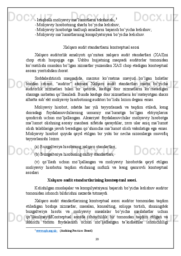 - Istiqbolli moliyaviy ma’lumotlarni tekshirish ;. 3
- Moliyaviy hisobotning sharhi bo’yicha kelishuv ;
- Moliyaviy hisobotga taalluqli amallarni bajarish bo’yicha kelishuv ;
- Moliyaviy  ma’lumotlarning kompilyatsiyasi  bo’yicha kelishuv .
Xalqaro audit standart larni  kontseptual asosi
Xalqaro   auditorlik   amaliyoti   qo’mitasi   xalqaro   audit   standartlari   (X A S)ni
chop   etish   huquqiga   ega.   Ushbu   hujjatning   maqsadi   auditorlar   tomonidan
ko’rsatilishi mumkin bo’lgan xizmatlar yuzasidan XAS chop etadigan kontseptual
asosni yoritishdan iborat.
Soddalashtirish   maqsadida,   maxsus   ko’rsatma   mavjud   bo’lgan   holatlar
bundan   istisno,   “auditor”   atamasi   Xalqaro   audit   standartlari   matni   bo’yicha
auditorlik   xizmatlari   bilan   bir   qatorda,   kasbga   doir   xizmatlarni   ko’rsatadigan
shaxsga nisbatan qo’llaniladi. Bunda kasbga doir xizmatlarni ko’rsatayotgan shaxs
albatta sub’ekt moliyaviy hisobotining auditori bo’lishi lozim degani emas.
Moliyaviy   hisobot,   odatda   har   yili   tayyorlanadi   va   taqdim   etiladi,   keng
doiradagi   foydalanuvchilarning   umumiy   ma’lumotga   bo’lgan   ehtiyojlarini
qondirish   uchun   mo’ljallangan.   Aksariyat   foydalanuvchilar   moliyaviy   hisobotga
ma’lumot   olishning   asosiy   manbasi   sifatida   qaraydilar,   zero   ular   aniq   ma’lumot
olish talablariga javob beradigan qo’shimcha ma’lumot olish vakolatiga ega emas.
Moliyaviy   hisobot   quyida   qayd   etilgan   bir   yoki   bir   necha   nizomlarga   muvofiq
tayyorlanishi lozim:
(a) Buxgalteriya hisobining xalqaro standartlari;
(b) Buxgalteriya hisobining milliy standartlari;
(v)   qo’llash   uchun   mo’ljallangan   va   moliyaviy   hisobotda   qayd   etilgan
moliyaviy   hisobotni   taqdim   etishning   nufuzli   va   keng   qamrovli   kontseptual
asoslari  
Xalqaro  audit  standartlarining kontseptual asosi.
Kelishilgan muolajalar va kompilyatsiyani bajarish bo’yicha kelishuv auditor
tomonidan ishonch bildirishni nazarda tutmaydi.
Xalqaro   audit   standartlarining   kontseptual   asosi   auditor   tomonidan   taqdim
etiladigan   boshqa   xizmatlar,   masalan,   konsalting,   soliqqa   tortish,   shuningdek
buxgalteriya   hisobi   va   moliyaviy   masalalar   bo’yicha   maslahatlar   uchun
qo’llanilmaydiKontseptual   asosda   ishonchlilik   bir   tomondan   taqdim   etilgan   va
ikkinchi   tomon   foydalanish   uchun   mo’ljallangan   ta’kidlashlar   ishonchliligi
3
  www.apb.org.uk-    (Auditing Practices Board)
20 
