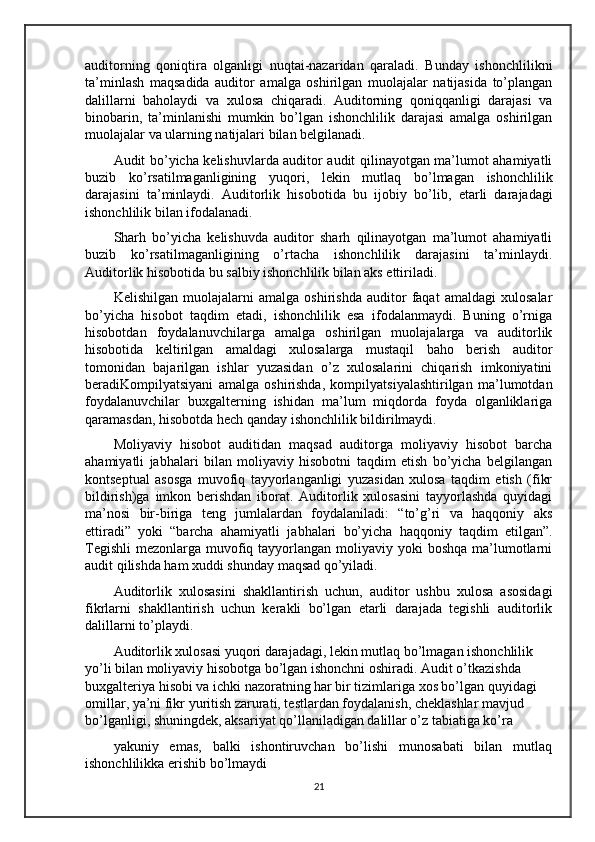 auditorning   qoniqtira   olganligi   nuqtai-nazaridan   qaraladi.   Bunday   ishonchlilikni
ta’minlash   maqsadida   auditor   amalga   oshirilgan   muolajalar   natijasida   to’plangan
dalillarni   baholaydi   va   xulosa   chiqaradi.   Auditorning   qoniqqanligi   darajasi   va
binobarin,   ta’minlanishi   mumkin   bo’lgan   ishonchlilik   darajasi   amalga   oshirilgan
muolajalar va ularning natijalari bilan belgilanadi.
Audit bo’yicha kelishuvlarda auditor audit qilinayotgan ma’lumot ahamiyatli
buzib   ko’rsatilmaganligining   yuqori,   lekin   mutlaq   bo’lmagan   ishonchlilik
darajasini   ta’minlaydi.   Auditorlik   hisobot i da   bu   ijobiy   bo’lib ,   etarli   darajadagi
ishonchlilik bilan ifodalanadi.
Sharh   bo’yicha   kelishuvda   auditor   sharh   qilinayotgan   ma’lumot   ahamiyatli
buzib   ko’rsatilmaganligining   o’rtacha   ishonchlilik   darajasini   ta’minlaydi.
Auditorlik hisobotida bu salbiy ishonchlilik bilan aks ettiriladi.
Kelishilgan   muolajalarni   amalga   oshirishda   auditor   faqat   amaldagi   xulosalar
bo’yicha   hisobot   taqdim   etadi,   ishonchlilik   esa   ifodalanmaydi.   Buning   o’rniga
hisobotdan   foydalanuvchilarga   amalga   oshirilgan   muolajalarga   va   auditorlik
hisobotida   keltirilgan   amaldagi   xulosalarga   mustaqil   baho   berish   auditor
tomonidan   bajarilgan   ishlar   yuzasidan   o’z   xulosalarini   chiqarish   imkoniyatini
beradiKompilyatsiyani   amalga   oshirishda,   kompilyatsiyalashtirilgan   ma’lumotdan
foydalanuvchilar   buxgalterning   ishidan   ma’lum   miqdorda   foyda   olganliklariga
qaramasdan, hisobotda hech qanday ishonchlilik bildirilmaydi.
Moliyaviy   hisobot   auditidan   maqsad   auditorga   moliyaviy   hisobot   barcha
ahamiyatli   ja b halari   bilan   moliyaviy   hisobotni   taqdim   etish   bo’yicha   belgilangan
kontseptual   asosga   muvofiq   tayyorlanganligi   yuzasidan   xulosa   taqdim   etish   (fikr
bildirish)ga   imkon   berishdan   iborat.   Auditorlik   xulosasini   tayyorlashda   quyidagi
ma’nosi   bir-biriga   teng   jumlalardan   foydalaniladi:   “to’g’ri   va   haqqoniy   aks
ettiradi”   yoki   “barcha   ahamiyatli   ja b halari   bo’yicha   haqqoniy   taqdim   etilgan”.
Tegishli  mezonlarga muvofiq tayyorlangan moliyaviy yoki  boshqa  ma’lumotlarni
audit qilishda ham xuddi shunday maqsad qo’yiladi.
Auditorlik   xulosasini   shakllantirish   uchun,   auditor   ushbu   xulosa   asosida gi
fikrlarni   shakllantirish   uchun   kerakli   bo’lgan   etarli   darajada   tegishli   auditorlik
dalillarni to’playdi.
Auditorlik xulosasi yuqori darajadagi, lekin mutlaq bo’lmagan ishonchlilik  
yo’li bilan moliyaviy hisobotga bo’lgan ishonchni oshiradi. Audit o’tkazishda 
buxgalteriya hisobi va ichki nazoratning har bir tizimlariga xos bo’lgan quyidagi 
omillar, ya’ni fikr yuritish zarurati, testlardan foydalanish, cheklashlar mavjud 
bo’lganligi, shuningdek, aksariyat qo’llaniladigan dalillar o’z tabiatiga ko’ra 
yakuniy   emas,   balki   ishontiruvchan   bo’lishi   munosabati   bilan   mutlaq
ishonchlilikka erishib bo’lmaydi
21 