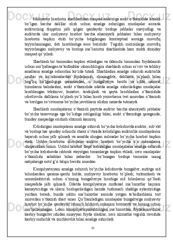 Moliyaviy hisobotni sharhlashdan maqsad auditorga audit o’tkazishda kerakli
bo’lgan   barcha   dali l lar   olish   uchun   amalga   oshirilgan   muolajalar   asosida
auditorning   diqqatini   jalb   qilgan   qandaydir   boshqa   ja b halar   mavjudligi   va
auditorda   ular   moliyaviy   hisobot   barcha   ahamiyatli   ja b halari   bilan   moliyaviy
hisobotni   taqdim   etish   bo’yicha   belgilangan   kontseptual   asosiga   muvofiq
tayyorlanmagan ,   deb   hisoblashga   asos   berishdir.   Tegishli   mezonlarga   muvofiq
tayyorlangan   moliyaviy   va   boshqa   ma’lumotni   sharhlashda   ham   xuddi   shunday
maqsad qo’yiladi.
Sharhlash bir tomondan taqdim etiladigan va ikkinchi tomondan foydalanish
uchun mo’ljallangan ta’kidlashlar ishonchliligini sharhlash uchun so’rov va tahliliy
amal larni   amalga   oshirishni   ko’zda   tutadi.  Sharhlashni   amalga   oshirish   auditorlik
usullar   va   ko’nikmalardan   foydalanish,   shuningdek,   dalillarni   to’plash   bilan
bog’liq   bo’lganligiga   qaramasdan,   u   buxgalteriya   hisobi   va   ichki   nazorat
tizimlarini   baholashni,   audit   o’tkazishda   odatda   amalga   oshiriladigan   muolajalar
hisoblangan   tekshiruv,   kuzatuv,   tasdiqlash   va   qayta   hisoblashni   o’tkazishda
isbotlovchi dallilarni to’plash yo’li bilan hisob yozuvlarini test sinovdan o’tkazish
va berilgan so’rovnoma bo’yicha javoblarni olishni nazarda tutmaydi.
Sharhlash   muolajalarini   o’tkazish   paytida   auditor   barcha   ahamiyatli   ja b halar
bo’yicha   tasavvurga  ega  bo’lishga   intilganligi  bilan,  audit  o’tkazishga   qaraganda,
bunday maqsadga erishish ehtimoli kamroq.
Kelishilgan muolajalarni amalga oshirish bo’yicha kelishuvda auditor, sub’ekt
va boshqa har qanday uchinchi shaxs o’rtasida kelishilgan auditorlik muolajalarini
bajarish uchun jalb qilinadi  va amalda  olingan  xulosalar  bo’yicha  hisobot  taqdim
etadi.   Ushbu   hisobotni   oluvchilar   auditor   hisoboti   bo’yicha   o’z   xulosalarini
chiqarishlari  lozim.  Ushbu  hisobot  faqat   kelishilgan  muolajalarni   amalga  oshirish
bo’yicha kelishuvda ishtirok etayotgan tomonlarga taqdim etiladi, zero muolajalar
o’tkazilishi   sabablari   bilan   xabardor     bo’lmagan   boshqa   tomonlar   uning
natijalariga noto’g’ri talqin berishi mumkin
Kompilyatsiyani   amalga   oshirish   bo’yicha   kelishuvda   buxgalter,   auditga   oid
bilimlaridan   qarama-qarshi   holda,   moliyaviy   hisobotni   to’plash,   turkumlash   va
umumlashtirish   uchun   o’zining   buxgalteriya   hisobiga   oid   bilimlarini   qo’llash
maqsadida   jalb   qilinadi.   Odatda   kompilyatsiya   mufassal   ma’lumotlar   hajmini
kamaytirishga   va   ularni   boshqariladigan   hamda   tushunarli   shaklga   aylantirishga
yordam   beradi,   bunda   ushbu   ma’lumotlar   asosida   yotgan   ta’kidlashlarni   test
sinovidan o’tkazish shart emas. Qo’llaniladigan muolajalar buxgalterga moliyaviy
hisobot bo’yicha qandaydir ishonch bildirish imkonini bermaydi va buning uchun
mo’ljallanmagan.   Lekin   kompilyatsiyalashtirilgan   ma’lumotdan   foydalanuvchilar
kasbiy buxgalter ishidan muayyan foyda oladilar, zero xizmatlar tegishli ravishda
kasbiy mohirlik va sinchkovlik bilan amalga oshiriladi.
22 