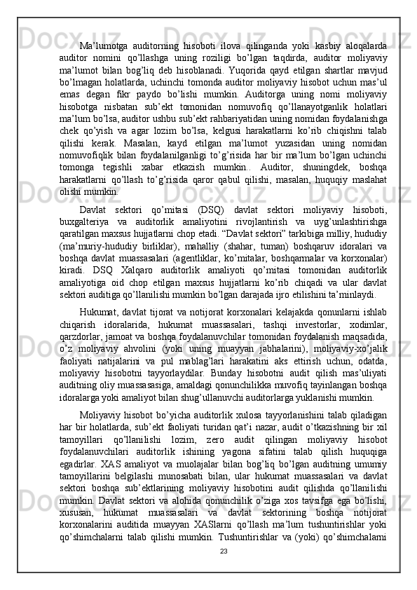Ma’lumotga   auditorning   hisoboti   ilova   qilinganda   yoki   kasbiy   aloqalarda
auditor   nomini   qo’llashga   uning   roziligi   bo’lgan   taqdirda,   auditor   moliyaviy
ma’lumot   bilan   bog’liq   deb   hisoblanadi.   Yuqorida   qayd   etilgan   shartlar   mavjud
bo’lmagan   holatlarda,   uchinchi   tomonda   auditor   moliyaviy   hisobot   uchun   mas’ul
emas   degan   fikr   paydo   bo’lishi   mumkin.   Auditorga   uning   nomi   moliyaviy
hisobotga   nisbatan   sub’ekt   tomonidan   nomuvofiq   qo’llanayotganlik   holatlari
ma’lum bo’lsa, auditor ushbu sub’ekt rahbariyatidan uning nomidan foydalanish g a
chek   qo’yish   va   agar   lozim   bo’lsa,   kelgusi   harakatlarni   ko’rib   chiqishni   talab
qilishi   kerak.   Masalan,   kayd   etilgan   ma’lumot   yuzasidan   uning   nomidan
nomuvofiqlik   bilan   foydalanilganligi   to’g’risida   har   bir   ma’lum   bo’lgan   uchinchi
tomonga   tegishli   xabar   etkazish   mumkin..   Auditor,   shuningdek,   boshqa
harakatlarni   qo’llash   to’g’risida   qaror   qabul   qilishi,   masalan,   huquqiy   maslahat
olishi mumkin.
Davlat   sektori   qo’mitasi   (DSQ)   davlat   sektori   moliyaviy   hisoboti,
buxgalteriya   va   auditorlik   amaliyotini   rivojlantirish   va   uyg’unlashtirishga
qaratilgan maxsus hujjatlarni chop etadi. “Davlat sektori” tarkibiga milliy, hududiy
(ma’muriy-hududiy   birliklar),   mahalliy   (shahar,   tuman)   boshqaruv   idoralari   va
boshqa   davlat   muassasalari   (agentliklar,   ko’mitalar,   boshqarmalar   va   korxonalar)
kiradi.   DSQ   Xalqaro   auditorlik   amaliyoti   qo’mitasi   tomonidan   auditorlik
amaliyotiga   oid   chop   etilgan   maxsus   hujjatlarni   ko’rib   chiqadi   va   ular   davlat
sektori auditiga qo’llani li shi mumkin bo’lgan darajada ijro etilishini ta’minlaydi.
Hukumat,   davlat   tijorat   va   notijorat   korxonalari   kelajakda   qonunlarni   ishlab
chiqarish   idoralarida,   hukumat   muassasalari,   tashqi   investorlar,   xodimlar,
qarzdorlar, jamoat va boshqa foydalanuvchilar tomonidan foydalanish maqsadida,
o’z   moliyaviy   ahvolini   (yoki   uning   muayyan   ja b halarini),   moliyaviy-xo’jalik
faoliyati   natijalarini   va   pul   mablag’lari   harakatini   aks   ettirish   uchun,   odatda,
moliyaviy   hisobotni   tayyorlaydilar.   Bunday   hisobotni   audit   qilish   mas’uliyati
auditning   o liy muassasasiga, amaldagi qonunchilikka muvofiq tayinlangan boshqa
idoralarga yoki amaliyot bilan shug’ullanuvchi auditorlarga yuklanishi mumkin.
Moliyaviy   hisobot   bo’yicha   auditorlik   xulosa   tayyorlanishini   talab   qiladigan
har bir holatlarda, sub’ekt  faoliyati turidan qat’i nazar, audit o’tkazishning bir xil
tamoyillari   qo’llani li shi   lozim,   zero   audit   qilingan   moliyaviy   hisobot
foydalanuvchilari   auditorlik   ishining   yagona   sifatini   talab   qilish   huquqiga
egadirlar.   XAS   amaliyot   va   muolajalar   bilan   bog’liq   bo’lgan   auditning   umumiy
tamoyillarini   belgilashi   munosabati   bilan,   ular   hukumat   muassasalari   va   davlat
sektori   boshqa   sub’ektlarining   moliyaviy   hisobotini   audit   qilishda   qo’llani li shi
mumkin.   Davlat   sektori   va   alohida   qonunchilik   o’ziga   xos   tavsifga   ega   bo’lishi,
xususan,   hukumat   muassasalari   va   davlat   sektorining   boshqa   notijorat
korxonalarini   auditida   muayyan   XASlarni   qo’llash   ma’lum   tushuntirishlar   yoki
qo’shimchalarni   talab   qilishi   mumkin.   Tushuntirishlar   va   (yoki)   qo’shimchalarni
23 