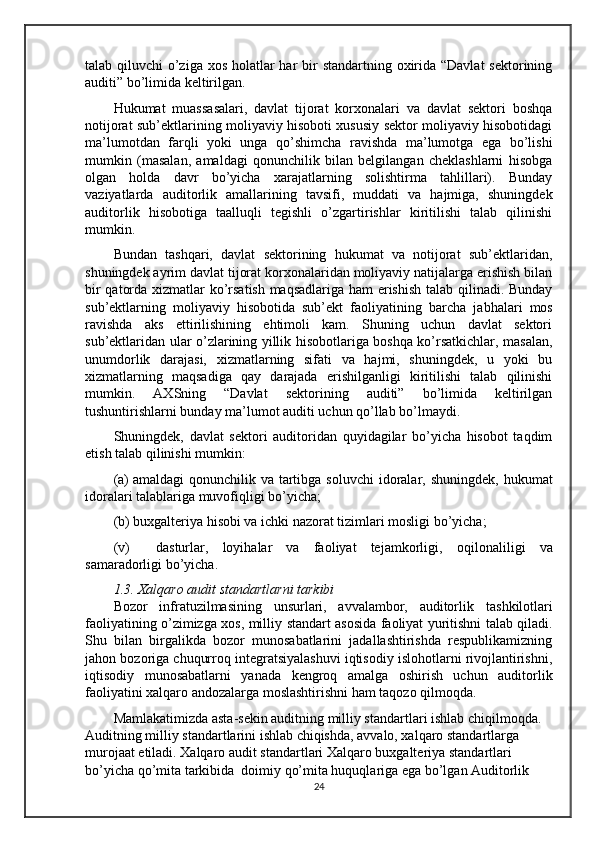 talab qiluvchi  o’ziga xos holatlar har  bir  standartning oxirida “Davlat  sektorining
auditi” bo’limida keltirilgan.
Hukumat   muassasalari,   davlat   tijorat   korxonalari   va   davlat   sektori   boshqa
notijorat sub’ektlarining moliyaviy hisoboti xususiy sektor moliyaviy hisobotidagi
ma’lumotdan   farqli   yoki   unga   qo’shimcha   ravishda   ma’lumotga   ega   bo’lishi
mumkin   (masalan,   amaldagi   qonunchilik   bilan   belgilangan   cheklashlarni   hisobga
olgan   holda   davr   bo’yicha   xarajatlarning   solishtirma   tahlillari).   Bunday
vaziyatlarda   auditorlik   amal larining   tavsifi,   muddati   va   hajmiga,   shuningdek
auditorlik   hisobotiga   taalluqli   tegishli   o’zgartirishlar   kiritilishi   talab   qilinishi
mumkin.
Bundan   tashqari,   davlat   sektorining   hukumat   va   notijorat   sub’ektlaridan,
shuningdek ayrim davlat tijorat korxonalaridan moliyaviy natijalarga erishish bilan
bir qatorda xizmatlar ko’rsatish maqsadlariga ham erishish talab qilinadi. Bunday
sub’ektlarning   moliyaviy   hisobotida   sub’ekt   faoliyatining   barcha   ja b halari   mos
ravishda   aks   ettirilishining   ehtimoli   kam.   Shuning   uchun   davlat   sektori
sub’ektlaridan ular o’zlarining yillik hisobotlariga boshqa ko’rsatkichlar, masalan,
unumdorlik   darajasi,   xizmatlarning   sifati   va   hajmi,   shuningdek,   u   yoki   bu
xizmatlarning   maqsadiga   qay   darajada   erishilganligi   kiritilishi   talab   qilinishi
mumkin.   AXSning   “Davlat   sektorining   auditi”   bo’limida   keltirilgan
tushuntirishlarni bunday ma’lumot auditi uchun qo’llab bo’lmaydi.
Shuningdek,   davlat   sektori   auditoridan   quyidagilar   bo’yicha   hisobot   taqdim
etish talab qilinishi mumkin:
(a)   amaldagi   qonunchilik  va  tartibga  soluvchi   idoralar,  shuningdek,  hukumat
idoralari talablariga muvofiqligi bo’yicha;
(b) buxgalteriya hisobi va ichki nazorat tizimlari mosligi bo’yicha;
(v)   dasturlar,   loyihalar   va   faoliyat   tejamkorligi,   oqilonali ligi   va
samaradorligi bo’yicha.
1. 3 .  Xalqaro audit standart larni  tarkibi
Bozor   infratuzilmasining   unsurlari,   avvalambor,   auditorlik   tashkilotlari
faoliyatining o’zimizga xos, milliy   standart asosida faoliyat yuritishni talab qiladi .
Shu   bilan   birgalikda   bozor   munosabatlarini   jadallashtirishda   respublikamizning
jahon bozoriga chuqurroq integratsiyalashuvi iqtisodiy islohotlarni rivojlantirishni,
iqtisodiy   munosabatlarni   yanada   kengroq   amalga   oshirish   uchun   auditorlik
faoliyatini xalqaro andozalarga moslashtirishni ham taqozo qilmoqda.
Mamlakatimizda asta-sekin auditning milliy standartlari ishlab chiqilmoqda. 
Auditning milliy standartlarini ishlab chiqishda, avvalo, xalqaro standartlarga 
murojaat etiladi. Xalqaro audit standartlari Xalqaro buxgalteriya standartlari 
bo’yicha qo’mita tarkibida  doimiy qo’mita huquqlariga ega bo’lgan Auditorlik 
24 
