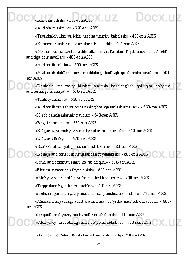 «Biznesni bilish»  -  310-son AXS
«Auditda muhimlik»  -  320-son AXS
«Tavakkalchilikni va ichki nazorat tizimini baholash»  -  400-son AXS
«Kompyuter axborot tizimi sharoitida audit»  -  401-son AXS. 5
«Xizmat   ko’rsatuvchi   tashkilotlar   xizmatlaridan   foydalanuvchi   sub’ektlar
auditiga doir savollar»  -  402-son AXS
«Auditorlik dalillar»  -  500-son AXS
«Auditorlik dalillar  – aniq moddalarga taalluqli  qo’shimcha  savollar»   -   501-
son AXS
«Dastlabki   moliyaviy   hisobot   auditida   boshlang’ich   qoldiqlar   bo’yicha
auditorning ma’suliyati»  -  510-son AXS
«Tahliliy amallar»  -  520-son AXS
«Auditorlik tanlash va testlashning boshqa tanlash amallari»  -  530-son AXS
«Hisob baholashlar i ning auditi»  -  540-son AXS
« Bog’liq  tomonlar»  -  550-son AXS
«Kelgusi davr moliyaviy ma’lumotlarini o’rganish»  -  560-son AXS
«Uzluksiz faoliyat»  -  570-son AXS
«Sub’ekt rahbariyatiga tushuntirish berish»  -  580-son AXS
«Boshqa auditorlar ish natijalaridan foydalanish»  -  600-son AXS
«Ichki audit xizmati ishini ko’rib chiqish»  -  610-son AXS
«Ekspert xizmatidan foydalanish»  -  620-son AXS
 «Moliyaviy hisobot bo’yicha auditorlik xulosasi»  -  700-son AXS
«Taqqoslanadigan ko’rsatkichlar»  -  710-son AXS
 «Tekshirilgan moliyaviy hisobotlarda gi  boshqa axborotlar»  -  720-son AXS
«Maxsus   maqsaddagi   audit   shartnomasi   bo’yicha   auditorlik  hisobot i »   -   800-
son AXS
«Istiqbolli moliyaviy ma’lumotlarni tekshirish»  -  810-son AXS
 «Moliyaviy hisobotning sharhi bo’yicha kelishuv»  -  9 1 0-son AXS
5
  «Audit» (darslik). Toshkent Davlat iqtisodiyot universiteti. Iqtisodiyot, 2010 y. – 456-b. 
26 