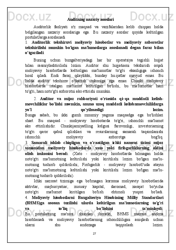 Auditning nazariy asoslari
Auditorlik   faoliyati   o'z   maqsad   va   vazifalaridan   kelib   chiqqan   holda
belgilangan   nazariy   asoslariga   ega.   Bu   nazariy   asoslar   quyida   keltirilgan
postulatJarga.asoslanadi  
1.   Auditorlik   tekshiruvi   moliyaviy   hisobotlar   va   moliyaviy   axborotlar
tekshirilishi   mumkin   bo'igan   ma'lumotlarga   asoslanadi   degan   faraz   bilan
o’tgaziladi .
Buning   uchun   buxgalteriyadagi   har   bir   operatsiya   tegishli   hujjat
bilan   rasmiylashtirilishi   lozim.   Auditor   shu   hujjatiarni   tekshirish   orqali
moliyaviy   hisobotlarda   keltirilgan   ma'lumotlar   to'g'ri   ekanligiga   ishonch
hosil   qiladi.   Endi   faraz   qilaylikki,   bunday   hu.ijatlar   mavjud   emas.   Bu
holda   auditor   tekshimv   o'tkazish   imkoniga   ega   emas.   Chunki   moliyaviy
hisobotlarda   istalgan   ma'lumot   keltirilgan   bo'lishi,   bu   ma'lumotlar   ham
to'g'ri, ham noto'g'ri axborotni aks ettirishi mumkin.
2.   Auditor   va   mijoz   rahbariyati   o'rtasida   qi~qa   muddatli   kelish-
movchiliklar   bo'lishi   mwmkin,   ammo   uzoq   muddatli   kelisbnmovchiliklarga
yo'l   qo'yilmasligi   lozim.
Bunga   sabab,   bu   ikki   gumh   mnumiy   yagona   maqsadga   ega   bo'lishlari
shart.   Bu   maqsad   -   moliyaviy   hisobotarda   to'g'ri,   ishonchli   ma'lumot
aks   ettirilishidir.   Chunkijamiyatlling   kelgusi   farovonligi,   investoriarning
to'g'ri   qaror   qabul   qilishlari   va   resurslarning   samarali   taqsimlanishi
ishonchli   moliyaviy   axborotga   bog'liq.
3.   Samarali   ishlab   chiqilgan   va   o'raatilgan   ichki   nazorat   tizimi   mijoz
tomonidan   moliyaviy   hisobotlarda   xato   yoki   firibgarliklarning   oldini
olish   imkonini   berad i.   (Xato   -   moliyaviy   hisobotlarda   bilmagan   holda
noto'g'ri   ma'lumotning   keltirilishi   yoki   kiritilishi   lozim   bo'lgan   ma'lu-
motning   tushirib   qoldirilishi;   Firibgarlik   -   moliyaviy   hisobotl'uda   atayin
noto'g'ri   ma'lurnotning   keltirilishi   yoki   kiritilishi   lozim   bo'lgan   ma'lu-
motning tushirib qoldirilishi).  
Ichki   nazorat   tizimiga   ega   bo'lmagan   korxona   moliyaviy   hisobotlarida
aktivlar,   majburiyatiar,   xususiy   kapital,   daromad,   xarajat   bo'yicha
noto'g'ri   ma'lumot   kiritilgan   bo'lish   ehtimoli   yuqori   bo'ladi.
4.   Moliyaviy   hisobotlarni   Bnxgalteriya   Hisobining   Milliy   Standartlari
(BHMS)ga   asosan   tuzilishi   ularda   keltirilgan   ma'iumotiarning   to'g'ri
va   to'liq   bo'lishini   ta'minlaydi .
Bu   postulatning   ma'nosi   shundan   iboratki,   BHMS   maxsus   andoza
hisoblanadi   va   moliyaviy   hisobotlarning   ishonchliligini   aniqlash   uchun
ularni   shu   andozaga   taqqoslash   lozim.
27 