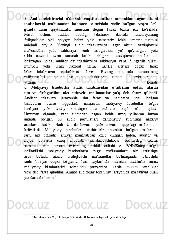 5.   Audit   teksbiruvini   o'tkazish   vaqtida   auditor   tomonidan,   agar   aksini
tasdiqlovchi   ma'iumotiar   bo'imasa,   o'tmishda   sodir   bo'lgan   voqea   kel-
gusida   ham   qaytarilishi   mumkin   degan   faraz   bilan   ish   ko'riIadi .
Misol   uchun,   auditor   avvalgi   tekshiruv   davrida   rahbariyatning
ftribgarlikka   yo'l   qo'ygan   holini   yoki   samarasiz   ichki   nazorat   tizimini
aniqladi   deylik.   Keyingi   audit   tekshiruvida,   agar   aksini   tasdiqlovchi
ma'!umotlar,   ya'ni   rahbariya1   endi   frribgarlikka   yo'l   qo'ymagani   yoki
ichki   nazorat   tizimi   samarali   tashkil   etilganini   tasdiqlovchi   ma'lumotlar
bo'lmagan   holda,   auditor   o'z   tekshiruvida   rahbariyat   yana   fuibgarlik   qilishi
mumkin   yoki   ichki   nazorat   tizimi   han1lz   sifatsiz   degan   faraz
bilan   tekshiruvni   rejaIashtirishi   lozim.   Buning   natijasida   korxonaning
zaifnuqtaJari   aniqlalladi   va   audit   tekshiruvini   samarali   o'tkazish   imkoni
yuzaga   keladi.
6.   Moliyaviy   bisobotlar   audit   teksbinvidan   o'tisbidan   oidia,   ularda
uto   va   firibgarlikni   aks   ettinvcbi   ma'iumotlar   yo'q   deb   faraz   qilioadi .
Auditor   tekshiruv   jarayonida   shu   faraz   va   haqiqatda   hosil   bo'igan
tasavvurni   o'zaro   taqqoslash   natijasida,   moliyaviy   hisobotlar   to'g'ri
tuzilgani   yoki   unday   emasligini   o'z   xulosasi   orqali   e'lon   qiladi.
Umuman   oiganda,   vaqt   sinovidan   o'tgan   holda   uzoq   yillardan   huyon
amalda   bo'igan   bu   audit   postulatlari   zamonaviy   auditlling   nazariy
asoslarini   tashkil   etadi.   Ularda   bevosita   yoki   bilvosita   quyidagi   ma'lumotlar
keltiriladi:   Moliyaviy   hisobotlar   tekshirilishi   mumkin   bo'igan   ma'lumot-
larni   aks   ettiradi;   jamiyat   manfhatidan   kelib   chiqqan   holda,   auditor   va
mijoz   o'rtasida   uzoq   muddatli   kelishmovchiliklar   bo'lmasligi   lozim;
samarali   ichki   nazorat   tizimining   tashkil   etilishi   va   BHMSning   to'g'ri
qo'llanilishi   moliyaviy   hisobotlarda   to'g'ri   ma'lumotlarni   aks   ettirishga
asos   bo'ladi;   aksini   tasdiqlovchi   ma'lumotlar   bo'lmaganda,   o'tmishda
sodir   bo'igan   voqea   kelgusida   ham   qaytarilishi   mumkin;   auditorlar   mijoz
moliyaviy   hisobotlarini   tekshirish   jarayonida   ularda   muhim   xatoliklar
yo'q   deb   faraz   qiladilar.   Ammo   auditorlar   tekshiruv   jarayonida   mas’uliyat   bilan
yondashishi lozim. 6
6
  Merzlikina YE.M., Nikolskaya Y.P. Audit: Uchebnik. – 3-ye izd., pererab. i dop. 
28 