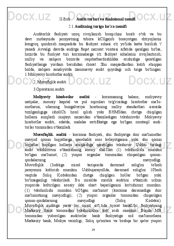 II-Bob.      Audit turlari va funksional tasnifi
2.1  Auditning turiga ko’ra tasnifi
Auditorlik   faoliyati   uzoq   rivojIanish   bosqichini   bosib   o'tdi   va   bu
davr   mobaynida   jamiyatning   tobora   kCllgayib   borayotgan   ehtiyojlarini
kengroq   qondirish   maqsadida   bu   faoliyat   sohasi   o'z   yo'lida   katta   burilish   \'
yasadi   Avvalgi   davrda   auditga   faqat   nazorat   vositasi   sifatida   qaralgan   bo'lsa,
hozirda   bu   fuoliyat   turi   korxonalarga   o'z   faoliyat   sohalarini   rivojIantirish,
milliy   va   xalqaro   bozorda   raqobatbardoshlikka   erishishga   qaratilgan
faoliyatIariga   yordam   berishdan   iborat.   Shu   maqsadlardan   kelib   ehiqqan
holda,   xalqaro   amaliyotda   zamonaviy   audit   quyidagi   uch   turga   bo'lingan:
1.Moliyaviy hisobotlar auditi
2. Muvofiqlik auditi
3.Operatsion auditi
Moliyaviy   hisobotlar   auditi   -   korxonaning   balans,   moliyaviy
natijalar,   xususiy   kapital   va   pul   oqirnlari   to'g'risidagi   hisobotlar   ma'lu-
motlarini,   uIarning   buxgalteriya   hisobining   milliy   standartlari   asosida
tuzilganligiga   ishollCh   hosil   qilish   yoki   BHMSdan   chetga   chiqilgan
hollami   aniqIash   nuqtayi   nazaridan   o'tkaziladigan   tekshimvdir.   Moliyaviy
hisobotIar   auditi,   odatda,   malaka   sertifikatga   ega   bo'lgan   mustaqil   audi-
torIar tomonidan o'tkaziladi.  
Muvofiqlik.   auditi   -   korxona   faoliyati,   shu   faoliyatga   doir   ma'lumotlar
mavjud   qonun   hujjatlarga   qanehalik   mos   keIayotganini   yoki   shu   qonun
hujjatlar   buzilgan   hollarni   aniqlashga   qaratilgan   tekshiruv.   Ushbu   turdagi
audit   tekshlmvini   o'tkazishning   asosiy   shal1lari   (1)   tekshirilishi   mumkin
bo'lgan   ma'lumot;   (2)   yuqori   organlar   tomonidan   ehiqarilgan   qonun-
qoidalarning   mavjudligi.
Muvofiqlik   (Iuditiga   misol   tariqasida   daromad   solig'ini   to'lash
jarayonini   keltirish   mumkin.   Ushbujarayollda,   daromad   solig'ini   10'lash
vaqtida   Soliq   Kodeksidan   chetga   chiqilgan   hoUar   bo'lgan   yoki
bo'lmaganligi   tekshiriladi.   Bu   misolda   moslik   auditini   o'tkazish   uchun
yuqorida   keltirilgan   asosiy   ikki   shart   bajarilganini   ko'rishimiz   mumkin.
(1)   tekshirilishi   mumkin   bO'lgan   ma'lumot   (korxona   daromadiga   doir
ma'lumotning   mavjudligi);   (2)   yuqori   organlar   tomonidan   chiqarilgan
qonun-qoidalarning   mavjudligi   (Soliq   Kodeksi).
Muvofiqlik   auditiga   yarra   bir   misol   sit'l.tida   tijorat   bankL'lri   faoliyatining
Markaziy   Bank   tomonidan   tekshirilishni   kelt   irish   mumkin.   Bunda   MB
tomonidan   yuborilgan   auditorIar   bank   faoliyatiga   oid   ma'lumotlarni
Markaziy   bank,   Moliya   vazirligi,   Soliq   qo'mitasi   va   boshqa   bir   qator   yuqori
29 
