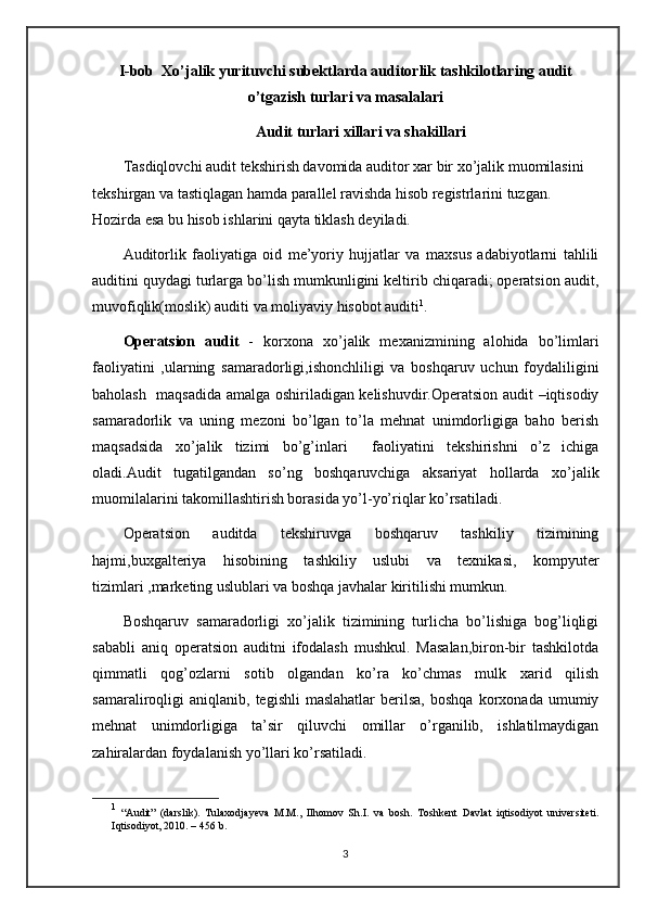 I-bob  Xo’jalik yurituvchi subektlarda auditorlik tashkilotlaring audit
o’tgazish turlari va masalalari
Audit turlari xillari va shakillari
Tasdiqlovchi audit tekshirish davomida auditor xar bir xo’jalik muomilasini 
tekshirgan va tastiqlagan hamda parallel ravishda hisob registrlarini tuzgan. 
Hozirda esa bu hisob ishlarini qayta tiklash deyiladi.
Auditorlik   faoliyatiga   oid   me’yoriy   hujjatlar   va   maxsus   adabiyotlarni   tahlili
auditini quydagi turlarga bo’lish mumkunligini keltirib chiqaradi; operatsion audit,
muvofiqlik(moslik) auditi va moliyaviy hisobot auditi 1
.
Operatsion   audit   -   korxona   xo’jalik   mexanizmining   alohida   bo’limlari
faoliyatini   ,ularning   samaradorligi,ishonchliligi   va   boshqaruv   uchun   foydaliligini
baholash   maqsadida amalga oshiriladigan kelishuvdir.Operatsion audit –iqtisodiy
samaradorlik   va   uning   mezoni   bo’lgan   to’la   mehnat   unimdorligiga   baho   berish
maqsadsida   xo’jalik   tizimi   bo’g’inlari     faoliyatini   tekshirishni   o’z   ichiga
oladi.Audit   tugatilgandan   so’ng   boshqaruvchiga   aksariyat   hollarda   xo’jalik
muomilalarini takomillashtirish borasida yo’l-yo’riqlar ko’rsatiladi.
Operatsion   auditda   tekshiruvga   boshqaruv   tashkiliy   tizimining
hajmi,buxgalteriya   hisobining   tashkiliy   uslubi   va   texnikasi,   kompyuter
tizimlari ,marketing uslublari va boshqa javhalar kiritilishi mumkun.
Boshqaruv   samaradorligi   xo’jalik   tizimining   turlicha   bo’lishiga   bog’liqligi
sababli   aniq   operatsion   auditni   ifodalash   mushkul.   Masalan,biron-bir   tashkilotda
qimmatli   qog’ozlarni   sotib   olgandan   ko’ra   ko’chmas   mulk   xarid   qilish
samaraliroqligi   aniqlanib,   tegishli   maslahatlar   berilsa,   boshqa   korxonada   umumiy
mehnat   unimdorligiga   ta’sir   qiluvchi   omillar   o’rganilib,   ishlatilmaydigan
zahiralardan foydalanish yo’llari ko’rsatiladi.
1
  “ Audit ”   (darslik) .   Tulaxodjayeva   M.M.,   Ilhomov   S h .I.   va   bosh.   Toshkent   Davlat   iqtisodiyot   universiteti.
Iqtisodiyot, 2010. – 456   b. 
3 