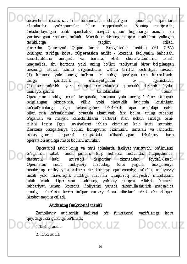 turuvchi   muassasaL-1r   tomonidan   chiqarilgan   qonunlar,   qarorlar,
s1andartlar,   yo'riqnomalar   bilan   taqqoslaydilar.   Buning   natijasida,
1ekshirilayotgan   bank   qanchalik   mavjud   qonun   hujjatiarga   asosan   ish
yuritayotgani   ma'lum   bo'ladi.   Moslik   auditining   natijasi   audi10mi   yollagan
tashkilotga   taqdim   etiladi
Amerika   Qasamyod   Qilgan   Jamoat   Buxgalterlar   Instituti   (AI   CPA)
keltirgan   ta'rifiga   ko'ra,   « Operatsion   audit   -   korxona   faoliyatini   baholash,
kamchiliklarni   aniqlash   va   bartaraf   etish   chora-tadbirlarini   izlash
maqsadida,   shu   korxona   yoki   uning   bo'limi   taoliyatini   biror   belgilangan
mezonga   asosan   tizimli   o'rganishdir».   Ushbu   ta'rifda   keltirilgan   mezon:
(1)   korxona   yoki   uning   bo'limi   o'z   oldiga   qoyilgan   reja   ko'rsa1kich-
lariga   qanchalik   erishayotganini   o·   rganishdan;
(2)   samaradorlik,   ya'ni   mavjud   resurslardan   qanchalik   1ejamli   foyda-
lanilayo1ganini   baholashdan   iborat.
Operatsion   auditga   misol   tariqasida,   korxona   yoki   uning   bo'limi   faoliyati
belgilangan   biznes-reja,   yillik   yoki   choraklik   budjetda   keltirilgan
ko'rsatkichlarga   to'g'ri   kelayotganini   tekshirish,   agar   amaldagi   natija
bilan   reja   ko'rsatkichlari   o'rtasida   ahamiyatli   farq   bo'lsa,   uning   sababini
o'rganish   va   mavjud   kamchiliklarni   bartaraf   etish   uchun   amalga   oshi-
rilishi   lozim   [gan   1avsiyalarni   ishlab   chiqislmi   kelt   irish   mumkin.
Korxona   buxgaiteriya   bo'limi   kompyuter   1iziminini   samarali   va   ishonchli
ishlayotganini   o'rganish   maqsadida   o'tkaziladigan   tekshimv   ham
operatsion auditga misol bo'lishi mumkin.  
Operatsioll   audit   keng   va   turli   sohalarda   faoliyat   yurituvchi   bo'limlarni
o.'rganishi   sabab,   audit   jamoasi   ko'p   hollarda   muhandis,   huquqshunos,
dasturchi   kabi   mustaqil   ekspertlar   xizmatidan   foydaL-1nadi.
Operatsion   audit   moliyaviy   hisobdagi   kabi   yagolla   buxgalteriya
hisobining   milliy   yoki   xalqaro   standartiarga   ega   emasligi   sababli,   moliyaviy
hisob   yoki   muvofiqlik   auditiga   nisbatan   chuqurroq   subyektiv   mulohazani
talab   etadi.   Operatsion   auditning   yakuniy   natijasi   sifatida   korxona
rahbariyati   uchun,   korxona   i'loliyatini   yanada   takomillashtirish   maqsadida
amaIga   oshirilishi   lozim   bo'lgan   zaruriy   chora-tadbirlaml   o'zida   aks   ettirgan
hisobot taqdim etiladi.
Auditning funksional tasnifi
Zamollaviy   auditorlik   faoliyati   o'z   funktsional   vazifalariga   ko'ra
quyidagi ikki guruhga bo'linadi ;
1.Tashqi audit.
2. Ichki audit.
30 